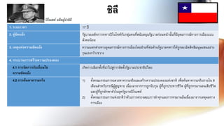 ชิลี
1. ระยะเวลา 17 ปี
2. คู่ขัดแย้ง รัฐบาลเผด็จการทหารปิโนโซต์กับกลุ่มคนที่สนับสนุนรัฐบาลก่อนหน้านั้นที่มีอุดมการณ์ทางการเมืองแบบ
สังคมนิยม
3. เหตุแห่งความขัดแย้ง ความแตกต่างทางอุดมการณ์ทางการเมืองโดยฝ่ายที่ต่อต้านรัฐบาลทหารได้ถูกละเมิดสิทธิมนุษยชนอย่าง
รุนแรงกว้างขวาง
4. กระบวนการสร้างความปรองดอง
4.1 การจัดการกับเงื่อนไข
ความขัดแย้ง
เกิดการเลือกตั้งที่นาไปสู่การจัดตั้งรัฐบาลประชาธิปไตย
4.2 การค้นหาความจริง 1) ตั้งคณะกรรมการแสวงหาความจริงและสร้างความปรองดองแห่งชาติ เพื่อค้นหาความจริงภายใน 9
เดือนสาหรับกรณีผู้สูญหาย เนื่องมาจากการถูกจับกุม ผู้ที่ถูกประหารชีวิต ผู้ที่ถูกทรมานจนเสียชีวิต
และผู้ที่ถูกลักพาตัวในยุครัฐบาลปิโนเซต์
2) ตั้งคณะกรรมการแห่งชาติว่าด้วยการตรวจสอบการจาคุกและการทรมานอันเนื่องมาจากเหตุผลทาง
การเมือง
ปิโนเชต์ อดีตผู้นำชิลี
 