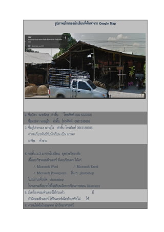 รูปภาพบ้านของนักเรียนที่ค้นหาจาก Google Map
2. ชื่อบิดา นายนิกร คาติ๊บ โทรศัพท์ 089 5527098
ชื่อมารดา นางอุไร คาติ๊บ โทรศัพท์ 0861166859
3. ชื่อผู้ปกครอง นาวอุไร คาติ๊บ โทรศัพท์ 0861168695
ความเกี่ยวพันธ์กับนักเรียน เป็น มารดา
อาชีพ ค้าขาย
4. จบชั้น ม.3 มาจากโรงเรียน ยุพราชวิทยาลัย
เนื้อหา/วิชาคอมพิวเตอร์ ที่เคยเรียนมา ได้แก่
/ Microsoft Word / Microsoft Excel
/ Microsoft Powerpoint อื่น ๆ photoshop
โปรแกรมที่ถนัด photoshop
โปรแกรมที่อยากให้โรงเรียนจัดการเรียนการสอน. Illustrator
5. มีเครื่องคอมพิวเตอร์ใช้ส่วนตัว มี
ถ้ามีคอมพิวเตอร์ ใช้อินเทอร์เน็ตด้วยหรือไม่ ใช้
6. ความใฝ่ฝันในอนาคต นักวิทยาศาสตร์
 