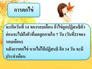 กำรตกไข่
จะเกิดวันที่ 14 ของรอบเดือน ถ้ำไข่ถูกปฏิสนธิตัว
อ่อนจะไปฝังตัวที่มดลูกภำยใน 7 วัน (วันที่21ของ
รอบเดือน)
หลังกำรตกไข่ หำกไม่ได้ปฏิสนธิ อีก 14 วัน จะมี
ประจำเดือน
 
