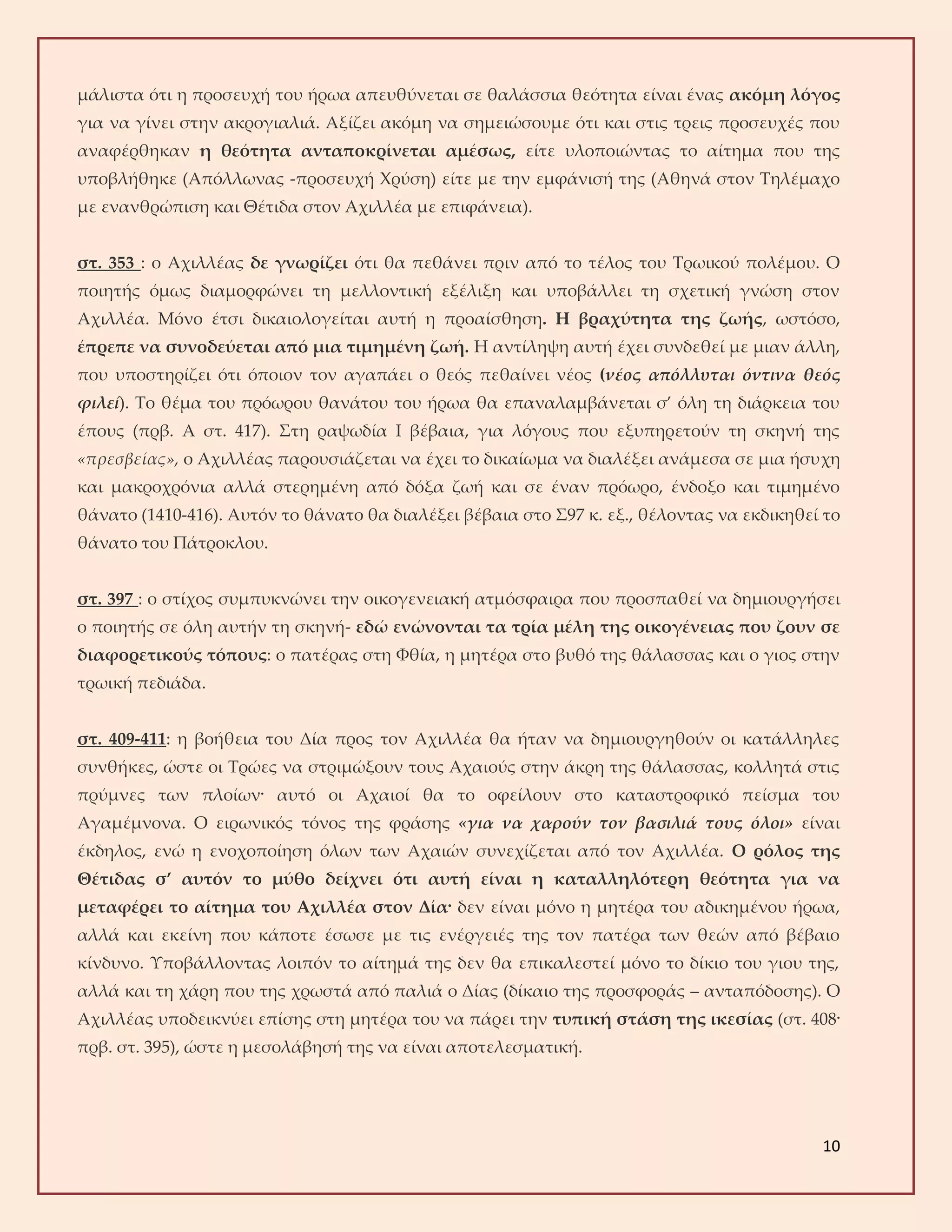 10
μάλιστα ότι η προσευχή του ήρωα απευθύνεται σε θαλάσσια θεότητα είναι ένας ακόμη λόγος
για να γίνει στην ακρογιαλιά. Αξίζει ακόμη να σημειώσουμε ότι και στις τρεις προσευχές που
αναφέρθηκαν η θεότητα ανταποκρίνεται αμέσως, είτε υλοποιώντας το αίτημα που της
υποβλήθηκε (Απόλλωνας -προσευχή Χρύση) είτε με την εμφάνισή της (Αθηνά στον Τηλέμαχο
με ενανθρώπιση και Θέτιδα στον Αχιλλέα με επιφάνεια).
στ. 353 : ο Αχιλλέας δε γνωρίζει ότι θα πεθάνει πριν από το τέλος του Τρωικού πολέμου. Ο
ποιητής όμως διαμορφώνει τη μελλοντική εξέλιξη και υποβάλλει τη σχετική γνώση στον
Αχιλλέα. Μόνο έτσι δικαιολογείται αυτή η προαίσθηση. Η βραχύτητα της ζωής, ωστόσο,
έπρεπε να συνοδεύεται από μια τιμημένη ζωή. Η αντίληψη αυτή έχει συνδεθεί με μιαν άλλη,
που υποστηρίζει ότι όποιον τον αγαπάει ο θεός πεθαίνει νέος (νέος απόλλυται όντινα θεός
φιλεί). Το θέμα του πρόωρου θανάτου του ήρωα θα επαναλαμβάνεται σ’ όλη τη διάρκεια του
έπους (πρβ. Α στ. 417). Στη ραψωδία Ι βέβαια, για λόγους που εξυπηρετούν τη σκηνή της
«πρεσβείας», ο Αχιλλέας παρουσιάζεται να έχει το δικαίωμα να διαλέξει ανάμεσα σε μια ήσυχη
και μακροχρόνια αλλά στερημένη από δόξα ζωή και σε έναν πρόωρο, ένδοξο και τιμημένο
θάνατο (1410-416). Αυτόν το θάνατο θα διαλέξει βέβαια στο Σ97 κ. εξ., θέλοντας να εκδικηθεί το
θάνατο του Πάτροκλου.
στ. 397 : ο στίχος συμπυκνώνει την οικογενειακή ατμόσφαιρα που προσπαθεί να δημιουργήσει
ο ποιητής σε όλη αυτήν τη σκηνή- εδώ ενώνονται τα τρία μέλη της οικογένειας που ζουν σε
διαφορετικούς τόπους: ο πατέρας στη Φθία, η μητέρα στο βυθό της θάλασσας και ο γιος στην
τρωική πεδιάδα.
στ. 409-411: η βοήθεια του Δία προς τον Αχιλλέα θα ήταν να δημιουργηθούν οι κατάλληλες
συνθήκες, ώστε οι Τρώες να στριμώξουν τους Αχαιούς στην άκρη της θάλασσας, κολλητά στις
πρύμνες των πλοίων· αυτό οι Αχαιοί θα το οφείλουν στο καταστροφικό πείσμα του
Αγαμέμνονα. Ο ειρωνικός τόνος της φράσης «για να χαρούν τον βασιλιά τους όλοι» είναι
έκδηλος, ενώ η ενοχοποίηση όλων των Αχαιών συνεχίζεται από τον Αχιλλέα. Ο ρόλος της
Θέτιδας σ’ αυτόν το μύθο δείχνει ότι αυτή είναι η καταλληλότερη θεότητα για να
μεταφέρει το αίτημα του Αχιλλέα στον Δία· δεν είναι μόνο η μητέρα του αδικημένου ήρωα,
αλλά και εκείνη που κάποτε έσωσε με τις ενέργειές της τον πατέρα των θεών από βέβαιο
κίνδυνο. Υποβάλλοντας λοιπόν το αίτημά της δεν θα επικαλεστεί μόνο το δίκιο του γιου της,
αλλά και τη χάρη που της χρωστά από παλιά ο Δίας (δίκαιο της προσφοράς – ανταπόδοσης). Ο
Αχιλλέας υποδεικνύει επίσης στη μητέρα του να πάρει την τυπική στάση της ικεσίας (στ. 408·
πρβ. στ. 395), ώστε η μεσολάβησή της να είναι αποτελεσματική.
 