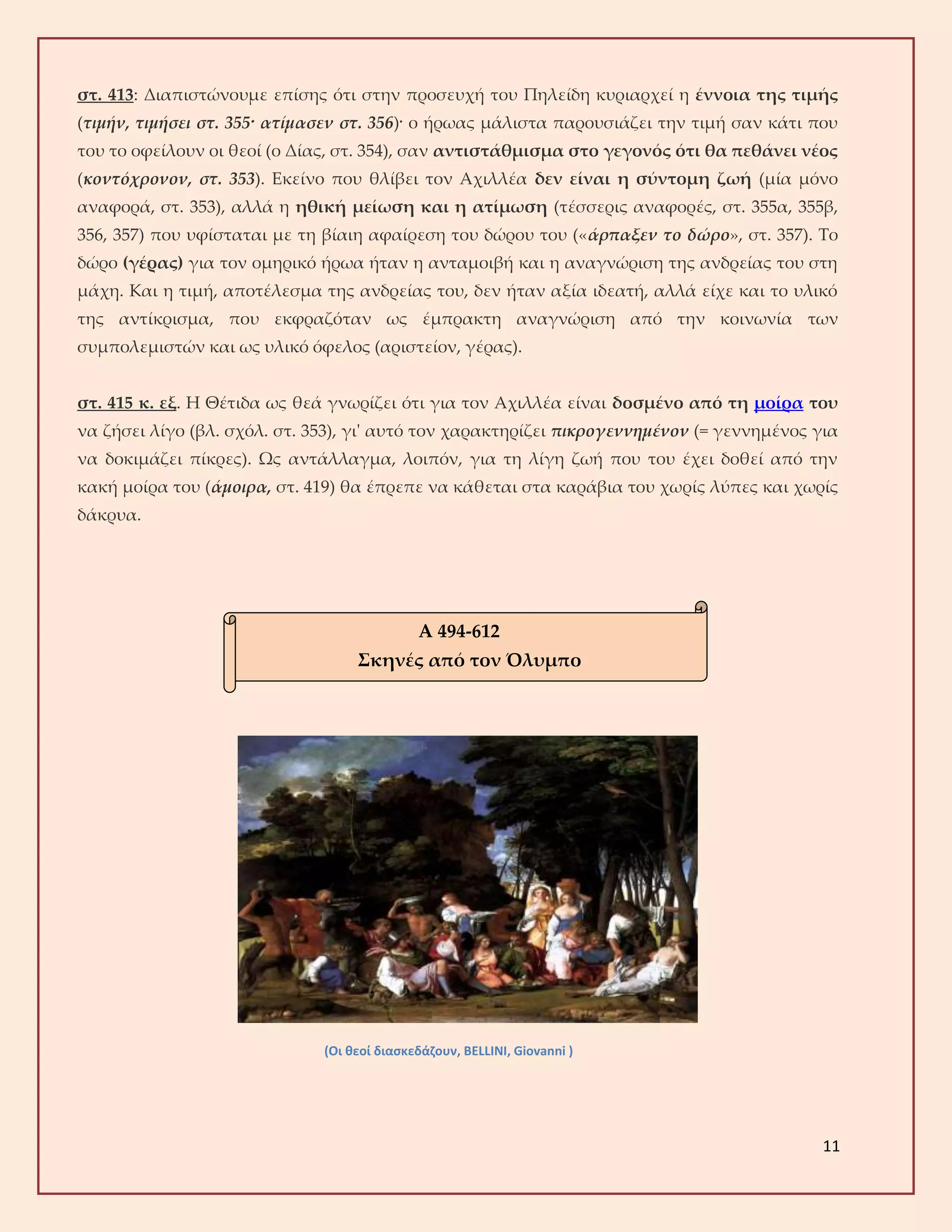 11
στ. 413: Διαπιστώνουμε επίσης ότι στην προσευχή του Πηλείδη κυριαρχεί η έννοια της τιμής
(τιμήν, τιμήσει στ. 355· ατίμασεν στ. 356)· ο ήρωας μάλιστα παρουσιάζει την τιμή σαν κάτι που
του το οφείλουν οι θεοί (ο Δίας, στ. 354), σαν αντιστάθμισμα στο γεγονός ότι θα πεθάνει νέος
(κοντόχρονον, στ. 353). Εκείνο που θλίβει τον Αχιλλέα δεν είναι η σύντομη ζωή (μία μόνο
αναφορά, στ. 353), αλλά η ηθική μείωση και η ατίμωση (τέσσερις αναφορές, στ. 355α, 355β,
356, 357) που υφίσταται με τη βίαιη αφαίρεση του δώρου του («άρπαξεν το δώρο», στ. 357). Το
δώρο (γέρας) για τον ομηρικό ήρωα ήταν η ανταμοιβή και η αναγνώριση της ανδρείας του στη
μάχη. Και η τιμή, αποτέλεσμα της ανδρείας του, δεν ήταν αξία ιδεατή, αλλά είχε και το υλικό
της αντίκρισμα, που εκφραζόταν ως έμπρακτη αναγνώριση από την κοινωνία των
συμπολεμιστών και ως υλικό όφελος (αριστείον, γέρας).
στ. 415 κ. εξ. Η Θέτιδα ως θεά γνωρίζει ότι για τον Αχιλλέα είναι δοσμένο από τη μοίρα του
να ζήσει λίγο (βλ. σχόλ. στ. 353), γι' αυτό τον χαρακτηρίζει πικρογεννημένον (= γεννημένος για
να δοκιμάζει πίκρες). Ως αντάλλαγμα, λοιπόν, για τη λίγη ζωή που του έχει δοθεί από την
κακή μοίρα του (άμοιρα, στ. 419) θα έπρεπε να κάθεται στα καράβια του χωρίς λύπες και χωρίς
δάκρυα.
(Οι θεοί διασκεδάζουν, BELLINI, Giovanni )
Α 494-612
Σκηνές από τον Όλυμπο
 