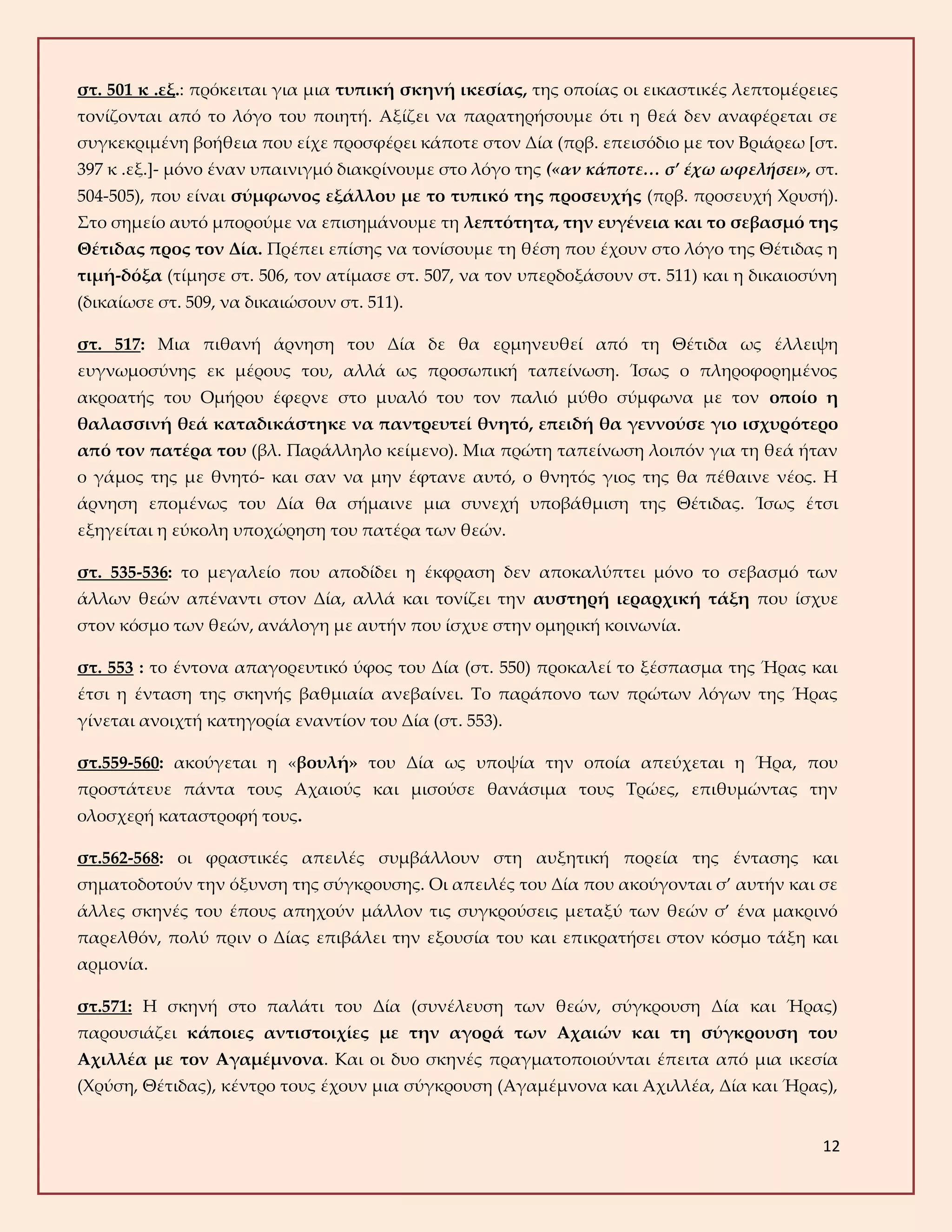12
στ. 501 κ .εξ.: πρόκειται για μια τυπική σκηνή ικεσίας, της οποίας οι εικαστικές λεπτομέρειες
τονίζονται από το λόγο του ποιητή. Αξίζει να παρατηρήσουμε ότι η θεά δεν αναφέρεται σε
συγκεκριμένη βοήθεια που είχε προσφέρει κάποτε στον Δία (πρβ. επεισόδιο με τον Βριάρεω [στ.
397 κ .εξ.]- μόνο έναν υπαινιγμό διακρίνουμε στο λόγο της («αν κάποτε… σ’ έχω ωφελήσει», στ.
504-505), που είναι σύμφωνος εξάλλου με το τυπικό της προσευχής (πρβ. προσευχή Χρυσή).
Στο σημείο αυτό μπορούμε να επισημάνουμε τη λεπτότητα, την ευγένεια και το σεβασμό της
Θέτιδας προς τον Δία. Πρέπει επίσης να τονίσουμε τη θέση που έχουν στο λόγο της Θέτιδας η
τιμή-δόξα (τίμησε στ. 506, τον ατίμασε στ. 507, να τον υπερδοξάσουν στ. 511) και η δικαιοσύνη
(δικαίωσε στ. 509, να δικαιώσουν στ. 511).
στ. 517: Μια πιθανή άρνηση του Δία δε θα ερμηνευθεί από τη Θέτιδα ως έλλειψη
ευγνωμοσύνης εκ μέρους του, αλλά ως προσωπική ταπείνωση. Ίσως ο πληροφορημένος
ακροατής του Ομήρου έφερνε στο μυαλό του τον παλιό μύθο σύμφωνα με τον οποίο η
θαλασσινή θεά καταδικάστηκε να παντρευτεί θνητό, επειδή θα γεννούσε γιο ισχυρότερο
από τον πατέρα του (βλ. Παράλληλο κείμενο). Μια πρώτη ταπείνωση λοιπόν για τη θεά ήταν
ο γάμος της με θνητό- και σαν να μην έφτανε αυτό, ο θνητός γιος της θα πέθαινε νέος. Η
άρνηση επομένως του Δία θα σήμαινε μια συνεχή υποβάθμιση της Θέτιδας. Ίσως έτσι
εξηγείται η εύκολη υποχώρηση του πατέρα των θεών.
στ. 535-536: το μεγαλείο που αποδίδει η έκφραση δεν αποκαλύπτει μόνο το σεβασμό των
άλλων θεών απέναντι στον Δία, αλλά και τονίζει την αυστηρή ιεραρχική τάξη που ίσχυε
στον κόσμο των θεών, ανάλογη με αυτήν που ίσχυε στην ομηρική κοινωνία.
στ. 553 : το έντονα απαγορευτικό ύφος του Δία (στ. 550) προκαλεί το ξέσπασμα της Ήρας και
έτσι η ένταση της σκηνής βαθμιαία ανεβαίνει. Το παράπονο των πρώτων λόγων της Ήρας
γίνεται ανοιχτή κατηγορία εναντίον του Δία (στ. 553).
στ.559-560: ακούγεται η «βουλή» του Δία ως υποψία την οποία απεύχεται η Ήρα, που
προστάτευε πάντα τους Αχαιούς και μισούσε θανάσιμα τους Τρώες, επιθυμώντας την
ολοσχερή καταστροφή τους.
στ.562-568: οι φραστικές απειλές συμβάλλουν στη αυξητική πορεία της έντασης και
σηματοδοτούν την όξυνση της σύγκρουσης. Οι απειλές του Δία που ακούγονται σ’ αυτήν και σε
άλλες σκηνές του έπους απηχούν μάλλον τις συγκρούσεις μεταξύ των θεών σ’ ένα μακρινό
παρελθόν, πολύ πριν ο Δίας επιβάλει την εξουσία του και επικρατήσει στον κόσμο τάξη και
αρμονία.
στ.571: Η σκηνή στο παλάτι του Δία (συνέλευση των θεών, σύγκρουση Δία και Ήρας)
παρουσιάζει κάποιες αντιστοιχίες με την αγορά των Αχαιών και τη σύγκρουση του
Αχιλλέα με τον Αγαμέμνονα. Και οι δυο σκηνές πραγματοποιούνται έπειτα από μια ικεσία
(Χρύση, Θέτιδας), κέντρο τους έχουν μια σύγκρουση (Αγαμέμνονα και Αχιλλέα, Δία και Ήρας),
 