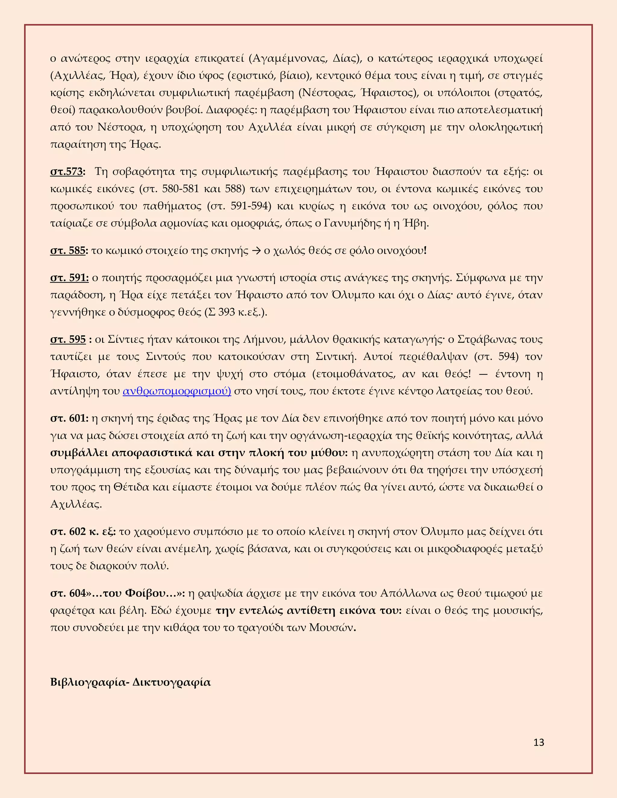 13
ο ανώτερος στην ιεραρχία επικρατεί (Αγαμέμνονας, Δίας), ο κατώτερος ιεραρχικά υποχωρεί
(Αχιλλέας, Ήρα), έχουν ίδιο ύφος (εριστικό, βίαιο), κεντρικό θέμα τους είναι η τιμή, σε στιγμές
κρίσης εκδηλώνεται συμφιλιωτική παρέμβαση (Νέστορας, Ήφαιστος), οι υπόλοιποι (στρατός,
θεοί) παρακολουθούν βουβοί. Διαφορές: η παρέμβαση του Ήφαιστου είναι πιο αποτελεσματική
από του Νέστορα, η υποχώρηση του Αχιλλέα είναι μικρή σε σύγκριση με την ολοκληρωτική
παραίτηση της Ήρας.
στ.573: Τη σοβαρότητα της συμφιλιωτικής παρέμβασης του Ήφαιστου διασπούν τα εξής: οι
κωμικές εικόνες (στ. 580-581 και 588) των επιχειρημάτων του, οι έντονα κωμικές εικόνες του
προσωπικού του παθήματος (στ. 591-594) και κυρίως η εικόνα του ως οινοχόου, ρόλος που
ταίριαζε σε σύμβολα αρμονίας και ομορφιάς, όπως ο Γανυμήδης ή η Ήβη.
στ. 585: το κωμικό στοιχείο της σκηνής → ο χωλός θεός σε ρόλο οινοχόου!
στ. 591: ο ποιητής προσαρμόζει μια γνωστή ιστορία στις ανάγκες της σκηνής. Σύμφωνα με την
παράδοση, η Ήρα είχε πετάξει τον Ήφαιστο από τον Όλυμπο και όχι ο Δίας· αυτό έγινε, όταν
γεννήθηκε ο δύσμορφος θεός (Σ 393 κ.εξ.).
στ. 595 : οι Σίντιες ήταν κάτοικοι της Λήμνου, μάλλον θρακικής καταγωγής· ο Στράβωνας τους
ταυτίζει με τους Σιντούς που κατοικούσαν στη Σιντική. Αυτοί περιέθαλψαν (στ. 594) τον
Ήφαιστο, όταν έπεσε με την ψυχή στο στόμα (ετοιμοθάνατος, αν και θεός! — έντονη η
αντίληψη του ανθρωπομορφισμού) στο νησί τους, που έκτοτε έγινε κέντρο λατρείας του θεού.
στ. 601: η σκηνή της έριδας της Ήρας με τον Δία δεν επινοήθηκε από τον ποιητή μόνο και μόνο
για να μας δώσει στοιχεία από τη ζωή και την οργάνωση-ιεραρχία της θεϊκής κοινότητας, αλλά
συμβάλλει αποφασιστικά και στην πλοκή του μύθου: η ανυποχώρητη στάση του Δία και η
υπογράμμιση της εξουσίας και της δύναμής του μας βεβαιώνουν ότι θα τηρήσει την υπόσχεσή
του προς τη Θέτιδα και είμαστε έτοιμοι να δούμε πλέον πώς θα γίνει αυτό, ώστε να δικαιωθεί ο
Αχιλλέας.
στ. 602 κ. εξ: το χαρούμενο συμπόσιο με το οποίο κλείνει η σκηνή στον Όλυμπο μας δείχνει ότι
η ζωή των θεών είναι ανέμελη, χωρίς βάσανα, και οι συγκρούσεις και οι μικροδιαφορές μεταξύ
τους δε διαρκούν πολύ.
στ. 604»…του Φοίβου…»: η ραψωδία άρχισε με την εικόνα του Απόλλωνα ως θεού τιμωρού με
φαρέτρα και βέλη. Εδώ έχουμε την εντελώς αντίθετη εικόνα του: είναι ο θεός της μουσικής,
που συνοδεύει με την κιθάρα του το τραγούδι των Μουσών.
Βιβλιογραφία- Δικτυογραφία
 