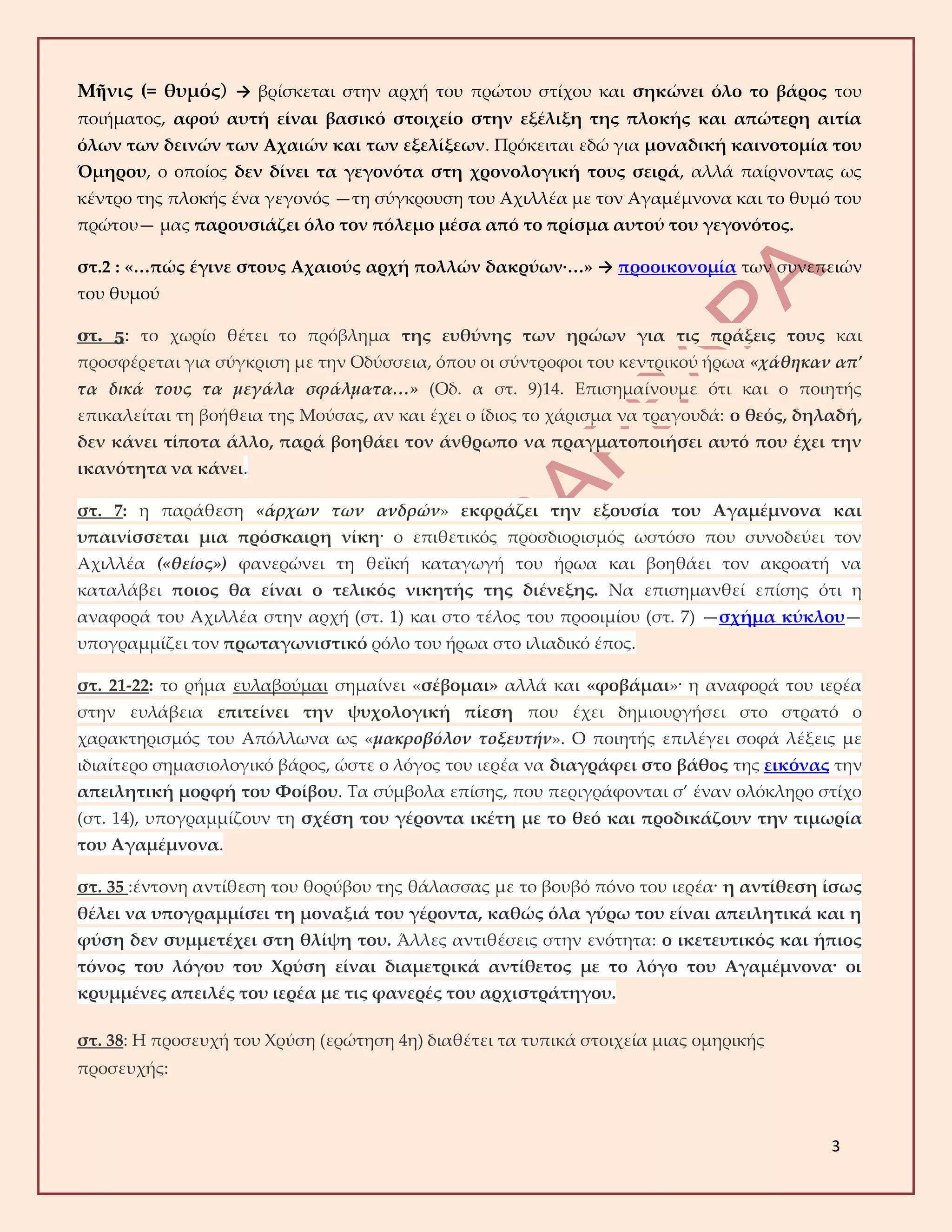 3
Μῆνις (= θυμός) → βρίσκεται στην αρχή του πρώτου στίχου και σηκώνει όλο το βάρος του
ποιήματος, αφού αυτή είναι βασικό στοιχείο στην εξέλιξη της πλοκής και απώτερη αιτία
όλων των δεινών των Αχαιών και των εξελίξεων. Πρόκειται εδώ για μοναδική καινοτομία του
Όμηρου, ο οποίος δεν δίνει τα γεγονότα στη χρονολογική τους σειρά, αλλά παίρνοντας ως
κέντρο της πλοκής ένα γεγονός —τη σύγκρουση του Αχιλλέα με τον Αγαμέμνονα και το θυμό του
πρώτου— μας παρουσιάζει όλο τον πόλεμο μέσα από το πρίσμα αυτού του γεγονότος.
στ.2 : «…πώς έγινε στους Αχαιούς αρχή πολλών δακρύων·…» → προοικονομία των συνεπειών
του θυμού
στ. 5: το χωρίο θέτει το πρόβλημα της ευθύνης των ηρώων για τις πράξεις τους και
προσφέρεται για σύγκριση με την Οδύσσεια, όπου οι σύντροφοι του κεντρικού ήρωα «χάθηκαν απ’
τα δικά τους τα μεγάλα σφάλματα…» (Οδ. α στ. 9)14. Επισημαίνουμε ότι και ο ποιητής
επικαλείται τη βοήθεια της Μούσας, αν και έχει ο ίδιος το χάρισμα να τραγουδά: ο θεός, δηλαδή,
δεν κάνει τίποτα άλλο, παρά βοηθάει τον άνθρωπο να πραγματοποιήσει αυτό που έχει την
ικανότητα να κάνει.
στ. 7: η παράθεση «άρχων των ανδρών» εκφράζει την εξουσία του Αγαμέμνονα και
υπαινίσσεται μια πρόσκαιρη νίκη· ο επιθετικός προσδιορισμός ωστόσο που συνοδεύει τον
Αχιλλέα («θείος») φανερώνει τη θεϊκή καταγωγή του ήρωα και βοηθάει τον ακροατή να
καταλάβει ποιος θα είναι ο τελικός νικητής της διένεξης. Να επισημανθεί επίσης ότι η
αναφορά του Αχιλλέα στην αρχή (στ. 1) και στο τέλος του προοιμίου (στ. 7) —σχήμα κύκλου—
υπογραμμίζει τον πρωταγωνιστικό ρόλο του ήρωα στο ιλιαδικό έπος.
στ. 21-22: το ρήμα ευλαβούμαι σημαίνει «σέβομαι» αλλά και «φοβάμαι»· η αναφορά του ιερέα
στην ευλάβεια επιτείνει την ψυχολογική πίεση που έχει δημιουργήσει στο στρατό ο
χαρακτηρισμός του Απόλλωνα ως «μακροβόλον τοξευτήν». Ο ποιητής επιλέγει σοφά λέξεις με
ιδιαίτερο σημασιολογικό βάρος, ώστε ο λόγος του ιερέα να διαγράφει στο βάθος της εικόνας την
απειλητική μορφή του Φοίβου. Τα σύμβολα επίσης, που περιγράφονται σ’ έναν ολόκληρο στίχο
(στ. 14), υπογραμμίζουν τη σχέση του γέροντα ικέτη με το θεό και προδικάζουν την τιμωρία
του Αγαμέμνονα.
στ. 35 :έντονη αντίθεση του θορύβου της θάλασσας με το βουβό πόνο του ιερέα· η αντίθεση ίσως
θέλει να υπογραμμίσει τη μοναξιά του γέροντα, καθώς όλα γύρω του είναι απειλητικά και η
φύση δεν συμμετέχει στη θλίψη του. Άλλες αντιθέσεις στην ενότητα: ο ικετευτικός και ήπιος
τόνος του λόγου του Χρύση είναι διαμετρικά αντίθετος με το λόγο του Αγαμέμνονα· οι
κρυμμένες απειλές του ιερέα με τις φανερές του αρχιστράτηγου.
στ. 38: Η προσευχή του Χρύση (ερώτηση 4η) διαθέτει τα τυπικά στοιχεία μιας ομηρικής
προσευχής:
 