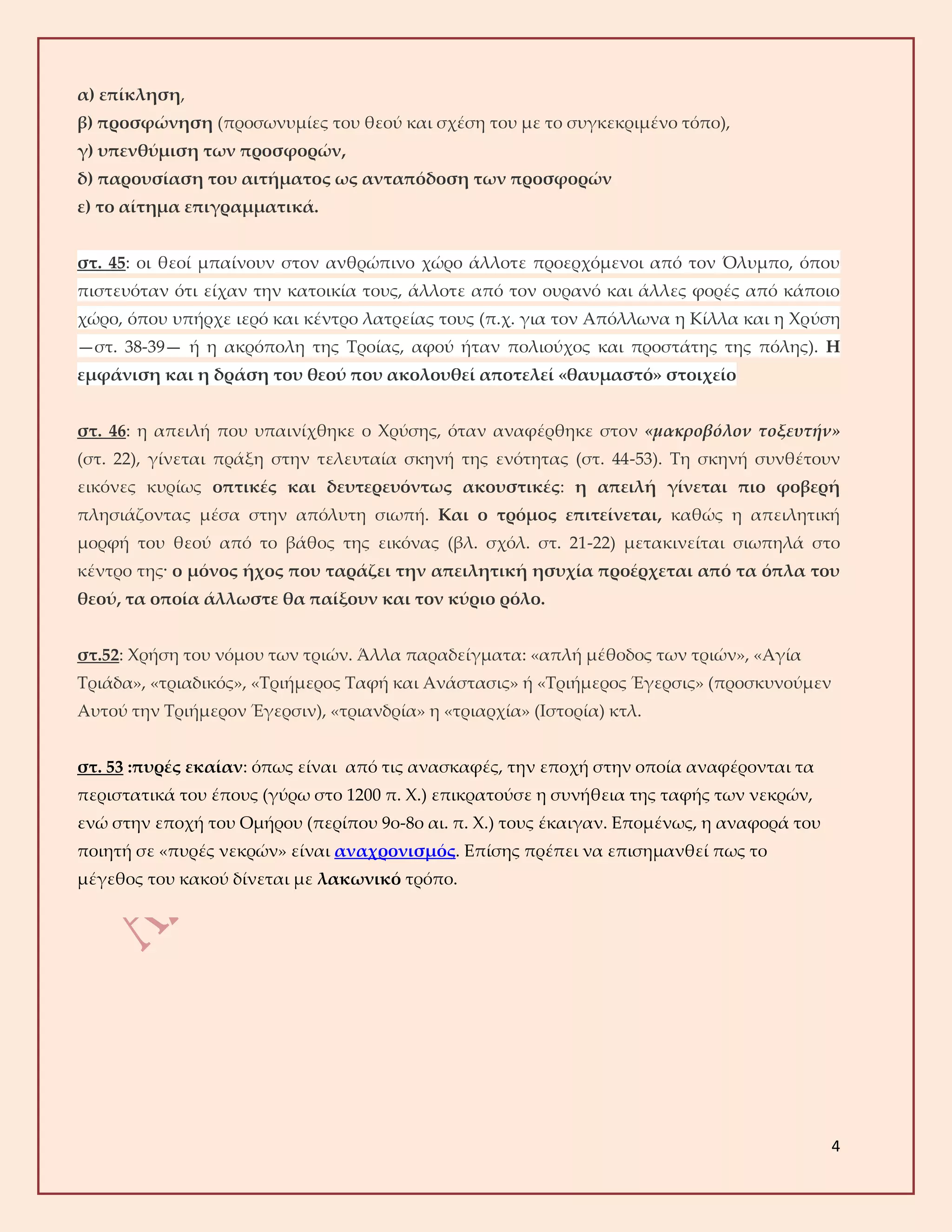4
α) επίκληση,
β) προσφώνηση (προσωνυμίες του θεού και σχέση του με το συγκεκριμένο τόπο),
γ) υπενθύμιση των προσφορών,
δ) παρουσίαση του αιτήματος ως ανταπόδοση των προσφορών
ε) το αίτημα επιγραμματικά.
στ. 45: οι θεοί μπαίνουν στον ανθρώπινο χώρο άλλοτε προερχόμενοι από τον Όλυμπο, όπου
πιστευόταν ότι είχαν την κατοικία τους, άλλοτε από τον ουρανό και άλλες φορές από κάποιο
χώρο, όπου υπήρχε ιερό και κέντρο λατρείας τους (π.χ. για τον Απόλλωνα η Κίλλα και η Χρύση
—στ. 38-39— ή η ακρόπολη της Τροίας, αφού ήταν πολιούχος και προστάτης της πόλης). Η
εμφάνιση και η δράση του θεού που ακολουθεί αποτελεί «θαυμαστό» στοιχείο
στ. 46: η απειλή που υπαινίχθηκε ο Χρύσης, όταν αναφέρθηκε στον «μακροβόλον τοξευτήν»
(στ. 22), γίνεται πράξη στην τελευταία σκηνή της ενότητας (στ. 44-53). Τη σκηνή συνθέτουν
εικόνες κυρίως οπτικές και δευτερευόντως ακουστικές: η απειλή γίνεται πιο φοβερή
πλησιάζοντας μέσα στην απόλυτη σιωπή. Και ο τρόμος επιτείνεται, καθώς η απειλητική
μορφή του θεού από το βάθος της εικόνας (βλ. σχόλ. στ. 21-22) μετακινείται σιωπηλά στο
κέντρο της· ο μόνος ήχος που ταράζει την απειλητική ησυχία προέρχεται από τα όπλα του
θεού, τα οποία άλλωστε θα παίξουν και τον κύριο ρόλο.
στ.52: Χρήση του νόμου των τριών. Άλλα παραδείγματα: «απλή μέθοδος των τριών», «Αγία
Τριάδα», «τριαδικός», «Τριήμερος Ταφή και Ανάστασις» ή «Τριήμερος Έγερσις» (προσκυνούμεν
Αυτού την Τριήμερον Έγερσιν), «τριανδρία» η «τριαρχία» (Ιστορία) κτλ.
στ. 53 :πυρές εκαίαν: όπως είναι από τις ανασκαφές, την εποχή στην οποία αναφέρονται τα
περιστατικά του έπους (γύρω στο 1200 π. Χ.) επικρατούσε η συνήθεια της ταφής των νεκρών,
ενώ στην εποχή του Ομήρου (περίπου 9ο-8ο αι. π. Χ.) τους έκαιγαν. Επομένως, η αναφορά του
ποιητή σε «πυρές νεκρών» είναι αναχρονισμός. Επίσης πρέπει να επισημανθεί πως το
μέγεθος του κακού δίνεται με λακωνικό τρόπο.
 