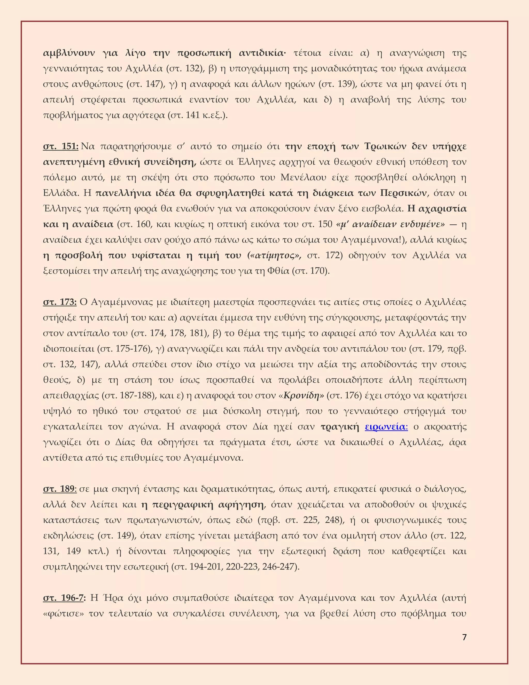 7
αμβλύνουν για λίγο την προσωπική αντιδικία· τέτοια είναι: α) η αναγνώριση της
γενναιότητας του Αχιλλέα (στ. 132), β) η υπογράμμιση της μοναδικότητας του ήρωα ανάμεσα
στους ανθρώπους (στ. 147), γ) η αναφορά και άλλων ηρώων (στ. 139), ώστε να μη φανεί ότι η
απειλή στρέφεται προσωπικά εναντίον του Αχιλλέα, και δ) η αναβολή της λύσης του
προβλήματος για αργότερα (στ. 141 κ.εξ.).
στ. 151: Να παρατηρήσουμε σ’ αυτό το σημείο ότι την εποχή των Τρωικών δεν υπήρχε
ανεπτυγμένη εθνική συνείδηση, ώστε οι Έλληνες αρχηγοί να θεωρούν εθνική υπόθεση τον
πόλεμο αυτό, με τη σκέψη ότι στο πρόσωπο του Μενέλαου είχε προσβληθεί ολόκληρη η
Ελλάδα. Η πανελλήνια ιδέα θα σφυρηλατηθεί κατά τη διάρκεια των Περσικών, όταν οι
Έλληνες για πρώτη φορά θα ενωθούν για να αποκρούσουν έναν ξένο εισβολέα. Η αχαριστία
και η αναίδεια (στ. 160, και κυρίως η οπτική εικόνα του στ. 150 «μ’ αναίδειαν ενδυμένε» — η
αναίδεια έχει καλύψει σαν ρούχο από πάνω ως κάτω το σώμα του Αγαμέμνονα!), αλλά κυρίως
η προσβολή που υφίσταται η τιμή του («ατίμητος», στ. 172) οδηγούν τον Αχιλλέα να
ξεστομίσει την απειλή της αναχώρησης του για τη Φθία (στ. 170).
στ. 173: Ο Αγαμέμνονας με ιδιαίτερη μαεστρία προσπερνάει τις αιτίες στις οποίες ο Αχιλλέας
στήριξε την απειλή του και: α) αρνείται έμμεσα την ευθύνη της σύγκρουσης, μεταφέροντάς την
στον αντίπαλο του (στ. 174, 178, 181), β) το θέμα της τιμής το αφαιρεί από τον Αχιλλέα και το
ιδιοποιείται (στ. 175-176), γ) αναγνωρίζει και πάλι την ανδρεία του αντιπάλου του (στ. 179, πρβ.
στ. 132, 147), αλλά σπεύδει στον ίδιο στίχο να μειώσει την αξία της αποδίδοντάς την στους
θεούς, δ) με τη στάση του ίσως προσπαθεί να προλάβει οποιαδήποτε άλλη περίπτωση
απειθαρχίας (στ. 187-188), και ε) η αναφορά του στον «Κρονίδη» (στ. 176) έχει στόχο να κρατήσει
υψηλό το ηθικό του στρατού σε μια δύσκολη στιγμή, που το γενναιότερο στήριγμά του
εγκαταλείπει τον αγώνα. Η αναφορά στον Δία ηχεί σαν τραγική ειρωνεία: ο ακροατής
γνωρίζει ότι ο Δίας θα οδηγήσει τα πράγματα έτσι, ώστε να δικαιωθεί ο Αχιλλέας, άρα
αντίθετα από τις επιθυμίες του Αγαμέμνονα.
στ. 189: σε μια σκηνή έντασης και δραματικότητας, όπως αυτή, επικρατεί φυσικά ο διάλογος,
αλλά δεν λείπει και η περιγραφική αφήγηση, όταν χρειάζεται να αποδοθούν οι ψυχικές
καταστάσεις των πρωταγωνιστών, όπως εδώ (πρβ. στ. 225, 248), ή οι φυσιογνωμικές τους
εκδηλώσεις (στ. 149), όταν επίσης γίνεται μετάβαση από τον ένα ομιλητή στον άλλο (στ. 122,
131, 149 κτλ.) ή δίνονται πληροφορίες για την εξωτερική δράση που καθρεφτίζει και
συμπληρώνει την εσωτερική (στ. 194-201, 220-223, 246-247).
στ. 196-7: Η Ήρα όχι μόνο συμπαθούσε ιδιαίτερα τον Αγαμέμνονα και τον Αχιλλέα (αυτή
«φώτισε» τον τελευταίο να συγκαλέσει συνέλευση, για να βρεθεί λύση στο πρόβλημα του
 