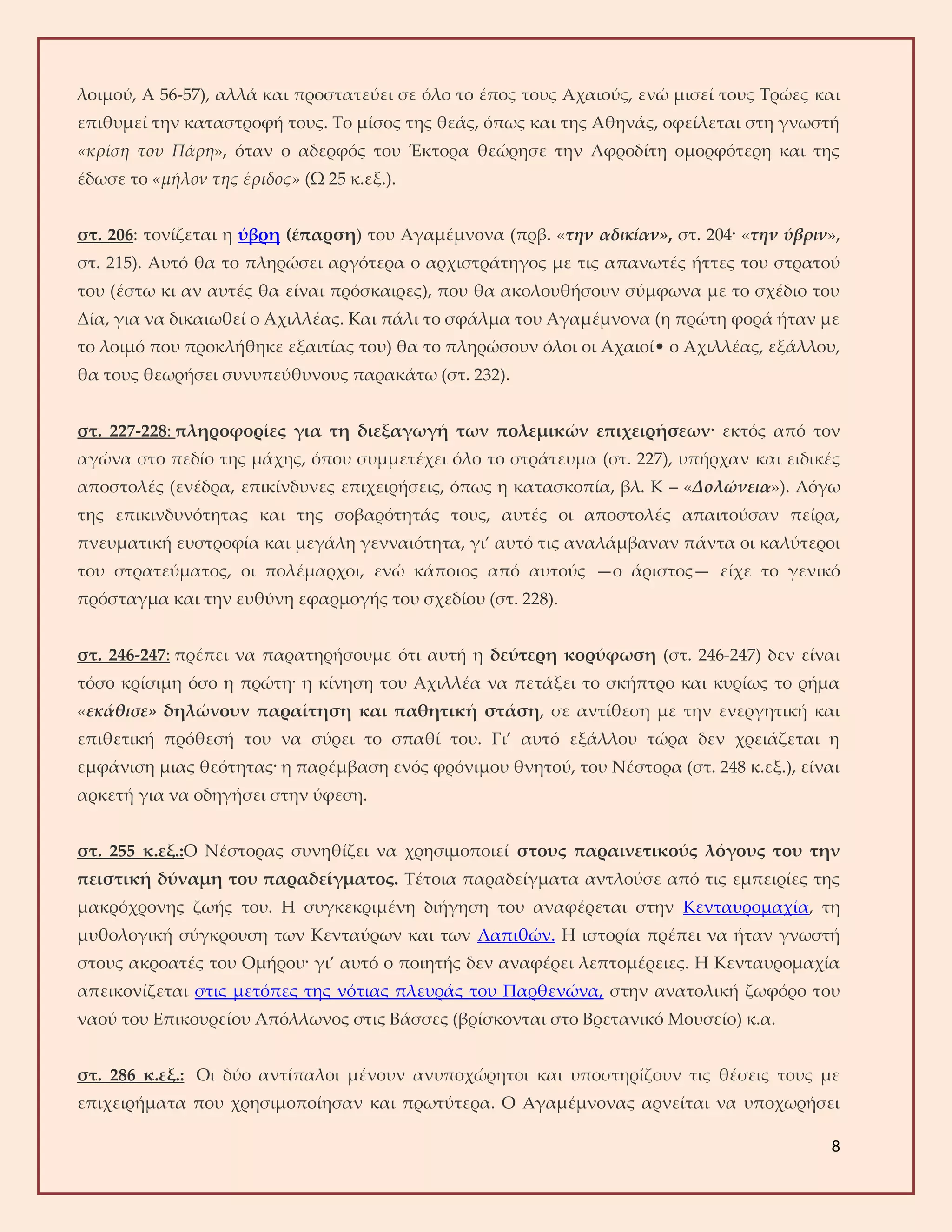 8
λοιμού, Α 56-57), αλλά και προστατεύει σε όλο το έπος τους Αχαιούς, ενώ μισεί τους Τρώες και
επιθυμεί την καταστροφή τους. Το μίσος της θεάς, όπως και της Αθηνάς, οφείλεται στη γνωστή
«κρίση του Πάρη», όταν ο αδερφός του Έκτορα θεώρησε την Αφροδίτη ομορφότερη και της
έδωσε το «μήλον της έριδος» (Ω 25 κ.εξ.).
στ. 206: τονίζεται η ύβρη (έπαρση) του Αγαμέμνονα (πρβ. «την αδικίαν», στ. 204· «την ύβριν»,
στ. 215). Αυτό θα το πληρώσει αργότερα ο αρχιστράτηγος με τις απανωτές ήττες του στρατού
του (έστω κι αν αυτές θα είναι πρόσκαιρες), που θα ακολουθήσουν σύμφωνα με το σχέδιο του
Δία, για να δικαιωθεί ο Αχιλλέας. Και πάλι το σφάλμα του Αγαμέμνονα (η πρώτη φορά ήταν με
το λοιμό που προκλήθηκε εξαιτίας του) θα το πληρώσουν όλοι οι Αχαιοί• ο Αχιλλέας, εξάλλου,
θα τους θεωρήσει συνυπεύθυνους παρακάτω (στ. 232).
στ. 227-228: πληροφορίες για τη διεξαγωγή των πολεμικών επιχειρήσεων· εκτός από τον
αγώνα στο πεδίο της μάχης, όπου συμμετέχει όλο το στράτευμα (στ. 227), υπήρχαν και ειδικές
αποστολές (ενέδρα, επικίνδυνες επιχειρήσεις, όπως η κατασκοπία, βλ. Κ – «Δολώνεια»). Λόγω
της επικινδυνότητας και της σοβαρότητάς τους, αυτές οι αποστολές απαιτούσαν πείρα,
πνευματική ευστροφία και μεγάλη γενναιότητα, γι’ αυτό τις αναλάμβαναν πάντα οι καλύτεροι
του στρατεύματος, οι πολέμαρχοι, ενώ κάποιος από αυτούς —ο άριστος— είχε το γενικό
πρόσταγμα και την ευθύνη εφαρμογής του σχεδίου (στ. 228).
στ. 246-247: πρέπει να παρατηρήσουμε ότι αυτή η δεύτερη κορύφωση (στ. 246-247) δεν είναι
τόσο κρίσιμη όσο η πρώτη· η κίνηση του Αχιλλέα να πετάξει το σκήπτρο και κυρίως το ρήμα
«εκάθισε» δηλώνουν παραίτηση και παθητική στάση, σε αντίθεση με την ενεργητική και
επιθετική πρόθεσή του να σύρει το σπαθί του. Γι’ αυτό εξάλλου τώρα δεν χρειάζεται η
εμφάνιση μιας θεότητας· η παρέμβαση ενός φρόνιμου θνητού, του Νέστορα (στ. 248 κ.εξ.), είναι
αρκετή για να οδηγήσει στην ύφεση.
στ. 255 κ.εξ.:Ο Νέστορας συνηθίζει να χρησιμοποιεί στους παραινετικούς λόγους του την
πειστική δύναμη του παραδείγματος. Τέτοια παραδείγματα αντλούσε από τις εμπειρίες της
μακρόχρονης ζωής του. Η συγκεκριμένη διήγηση του αναφέρεται στην Κενταυρομαχία, τη
μυθολογική σύγκρουση των Κενταύρων και των Λαπιθών. Η ιστορία πρέπει να ήταν γνωστή
στους ακροατές του Ομήρου· γι’ αυτό ο ποιητής δεν αναφέρει λεπτομέρειες. Η Κενταυρομαχία
απεικονίζεται στις μετόπες της νότιας πλευράς του Παρθενώνα, στην ανατολική ζωφόρο του
ναού του Επικουρείου Απόλλωνος στις Βάσσες (βρίσκονται στο Βρετανικό Μουσείο) κ.α.
στ. 286 κ.εξ.: Οι δύο αντίπαλοι μένουν ανυποχώρητοι και υποστηρίζουν τις θέσεις τους με
επιχειρήματα που χρησιμοποίησαν και πρωτύτερα. Ο Αγαμέμνονας αρνείται να υποχωρήσει
 
