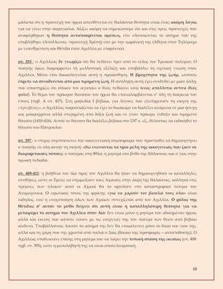 10
μάλιστα ότι η προσευχή του ήρωα απευθύνεται σε θαλάσσια θεότητα είναι ένας ακόμη λόγος
για να γίνει στην ακρογιαλιά. Αξίζει ακόμη να σημειώσουμε ότι και στις τρεις προσευχές που
αναφέρθηκαν η θεότητα ανταποκρίνεται αμέσως, είτε υλοποιώντας το αίτημα που της
υποβλήθηκε (Απόλλωνας -προσευχή Χρύση) είτε με την εμφάνισή της (Αθηνά στον Τηλέμαχο
με ενανθρώπιση και Θέτιδα στον Αχιλλέα με επιφάνεια).
στ. 353 : ο Αχιλλέας δε γνωρίζει ότι θα πεθάνει πριν από το τέλος του Τρωικού πολέμου. Ο
ποιητής όμως διαμορφώνει τη μελλοντική εξέλιξη και υποβάλλει τη σχετική γνώση στον
Αχιλλέα. Μόνο έτσι δικαιολογείται αυτή η προαίσθηση. Η βραχύτητα της ζωής, ωστόσο,
έπρεπε να συνοδεύεται από μια τιμημένη ζωή. Η αντίληψη αυτή έχει συνδεθεί με μιαν άλλη,
που υποστηρίζει ότι όποιον τον αγαπάει ο θεός πεθαίνει νέος (νέος απόλλυται όντινα θεός
φιλεί). Το θέμα του πρόωρου θανάτου του ήρωα θα επαναλαμβάνεται σ’ όλη τη διάρκεια του
έπους (πρβ. Α στ. 417). Στη ραψωδία Ι βέβαια, για λόγους που εξυπηρετούν τη σκηνή της
«πρεσβείας», ο Αχιλλέας παρουσιάζεται να έχει το δικαίωμα να διαλέξει ανάμεσα σε μια ήσυχη
και μακροχρόνια αλλά στερημένη από δόξα ζωή και σε έναν πρόωρο, ένδοξο και τιμημένο
θάνατο (1410-416). Αυτόν το θάνατο θα διαλέξει βέβαια στο Σ97 κ. εξ., θέλοντας να εκδικηθεί το
θάνατο του Πάτροκλου.
στ. 397 : ο στίχος συμπυκνώνει την οικογενειακή ατμόσφαιρα που προσπαθεί να δημιουργήσει
ο ποιητής σε όλη αυτήν τη σκηνή- εδώ ενώνονται τα τρία μέλη της οικογένειας που ζουν σε
διαφορετικούς τόπους: ο πατέρας στη Φθία, η μητέρα στο βυθό της θάλασσας και ο γιος στην
τρωική πεδιάδα.
στ. 409-411: η βοήθεια του Δία προς τον Αχιλλέα θα ήταν να δημιουργηθούν οι κατάλληλες
συνθήκες, ώστε οι Τρώες να στριμώξουν τους Αχαιούς στην άκρη της θάλασσας, κολλητά στις
πρύμνες των πλοίων· αυτό οι Αχαιοί θα το οφείλουν στο καταστροφικό πείσμα του
Αγαμέμνονα. Ο ειρωνικός τόνος της φράσης «για να χαρούν τον βασιλιά τους όλοι» είναι
έκδηλος, ενώ η ενοχοποίηση όλων των Αχαιών συνεχίζεται από τον Αχιλλέα. Ο ρόλος της
Θέτιδας σ’ αυτόν το μύθο δείχνει ότι αυτή είναι η καταλληλότερη θεότητα για να
μεταφέρει το αίτημα του Αχιλλέα στον Δία· δεν είναι μόνο η μητέρα του αδικημένου ήρωα,
αλλά και εκείνη που κάποτε έσωσε με τις ενέργειές της τον πατέρα των θεών από βέβαιο
κίνδυνο. Υποβάλλοντας λοιπόν το αίτημά της δεν θα επικαλεστεί μόνο το δίκιο του γιου της,
αλλά και τη χάρη που της χρωστά από παλιά ο Δίας (δίκαιο της προσφοράς – ανταπόδοσης). Ο
Αχιλλέας υποδεικνύει επίσης στη μητέρα του να πάρει την τυπική στάση της ικεσίας (στ. 408·
πρβ. στ. 395), ώστε η μεσολάβησή της να είναι αποτελεσματική.
 