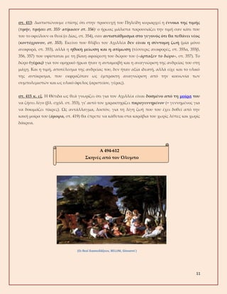 11
στ. 413: Διαπιστώνουμε επίσης ότι στην προσευχή του Πηλείδη κυριαρχεί η έννοια της τιμής
(τιμήν, τιμήσει στ. 355· ατίμασεν στ. 356)· ο ήρωας μάλιστα παρουσιάζει την τιμή σαν κάτι που
του το οφείλουν οι θεοί (ο Δίας, στ. 354), σαν αντιστάθμισμα στο γεγονός ότι θα πεθάνει νέος
(κοντόχρονον, στ. 353). Εκείνο που θλίβει τον Αχιλλέα δεν είναι η σύντομη ζωή (μία μόνο
αναφορά, στ. 353), αλλά η ηθική μείωση και η ατίμωση (τέσσερις αναφορές, στ. 355α, 355β,
356, 357) που υφίσταται με τη βίαιη αφαίρεση του δώρου του («άρπαξεν το δώρο», στ. 357). Το
δώρο (γέρας) για τον ομηρικό ήρωα ήταν η ανταμοιβή και η αναγνώριση της ανδρείας του στη
μάχη. Και η τιμή, αποτέλεσμα της ανδρείας του, δεν ήταν αξία ιδεατή, αλλά είχε και το υλικό
της αντίκρισμα, που εκφραζόταν ως έμπρακτη αναγνώριση από την κοινωνία των
συμπολεμιστών και ως υλικό όφελος (αριστείον, γέρας).
στ. 415 κ. εξ. Η Θέτιδα ως θεά γνωρίζει ότι για τον Αχιλλέα είναι δοσμένο από τη μοίρα του
να ζήσει λίγο (βλ. σχόλ. στ. 353), γι' αυτό τον χαρακτηρίζει πικρογεννημένον (= γεννημένος για
να δοκιμάζει πίκρες). Ως αντάλλαγμα, λοιπόν, για τη λίγη ζωή που του έχει δοθεί από την
κακή μοίρα του (άμοιρα, στ. 419) θα έπρεπε να κάθεται στα καράβια του χωρίς λύπες και χωρίς
δάκρυα.
(Οι θεοί διασκεδάζουν, BELLINI, Giovanni )
Α 494-612
Σκηνές από τον Όλυμπο
 