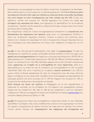 6
δικαιολογήσει τη συμπεριφορά του προς τον Χρύση, επαινώντας τα χαρίσματα της Χρυσηίδας.
Όταν μάλιστα φτάνει να τη συγκρίνει με την Κλυταιμνήστρα (στ. 114-116), δε δικαιώνει μόνο
τη στάση του απέναντι στον ιερέα του Απόλλωνα, αλλά και τονίζει το μέγεθος της θυσίας
που είναι έτοιμος να κάνει επιστρέφοντάς την στον πατέρα της (στ. 117). Ο όρος που
προσθέτει, ωστόσο, στη συνέχεια (στ. 119-121) δημιουργεί νέα ένταση στη σκηνή και
εξυπηρετεί την οικονομία του έπους, γιατί δημιουργεί τις προϋποθέσεις για τη σύγκρουση
Αγαμέμνονα – Αχιλλέα, που θα προκαλέσει το θυμό του δεύτερου, στοιχείο γύρω από το οποίο
θα πλεχτεί όλος ο επικός μύθος.
Να επισημάνουμε επίσης ότι ο λόγος του αρχιστράτηγου αποκαλύπτει τις ψυχολογικές του
διακυμάνσεις (με κορυφώσεις και υφέσεις), χωρίς αυτές να περιγράφονται. Επιπλέον, ο
λόγος του Αγαμέμνονα δημιουργεί ανάλογες εντάσεις ή υφέσεις στη συνέλευση, όπως
άλλωστε και ο ποιητής στο ακροατήριο του: όταν ο Αγαμέμνονας υποχωρεί, δημιουργείται για
λίγο ανακούφιση, την οποία διαδέχεται νέα ένταση, όταν προβάλλει το αίτημά του για νέο
δώρο.
στ. 121: αν και είναι φανερό ότι βρισκόμαστε στην αρχή ενός αγώνα λόγων, το ύφος της
παρέμβασης του Αχιλλέα δεν μπορεί να θεωρηθεί εριστικό· αντίθετα, ο λόγος του ήρωα είναι
ήρεμος και η επιχειρηματολογία του στηρίζεται σε αντικειμενικά στοιχεία (στ. 125-127). Με τη
χρήση μάλιστα του α’ πληθυντικού προσώπου (στ. 125, 126, 127, 130) και τη διπλή αναφορά των
Αχαιών ως υποκειμένου (στ. 124, 130) ο Πηλείδης αφαιρεί από το λόγο του κάθε υποκειμενική
χροιά, αφήνοντας να εννοηθεί ότι η αντιπαράθεση δεν είναι προσωπική, αλλά ότι ο
αρχιστράτηγος με τη στάση του και τις απαιτήσεις του αντιπαρατίθεται σε όλο το αχαϊκό
στρατόπεδο. Παρ’ όλα αυτά ο Αχιλλέας με τη φράση «περισσά φιλόπλουτε» (στ. 123) δεν
μειώνει απλώς τη θετική προσφώνηση του προς τον Αγαμέμνονα στον ίδιο στίχο, αλλά και
αφήνει να διαφανεί ότι έχει προσωπικά ενοχληθεί από τη συμπεριφορά του αρχιστράτηγου. Η
κατηγορία μάλιστα που μένει μετέωρη στο στ. 123 θα στηριχτεί στη συνέχεια (στ. 167) με
στοιχεία που θα αποδεικνύουν την απληστία του Ατρείδη.
Άλλα στοιχεία του λόγου του Αχιλλέα: α) πληροφορίες για το πώς προμηθευόταν το
στράτευμα τα αναγκαία για τη συντήρηση του στη διάρκεια ενός μακροχρόνιου πολέμου
μακριά από την πατρίδα (στ. 126, πρβ. στ. 165), β) πώς μοιραζόταν η λεία των ληστρικών
επιδρομών (στ. 127) και γ) αναφορά του στόχου της εκστρατείας και πρόωρη προοικονομία μιας
επιτυχούς έκβασης (άλωση της Τροίας, στ. 130).
στ. 131:: Ο Αγαμέμνονας οδηγεί την αντιπαράθεση σε προσωπικό επίπεδο. Αν και ο Πηλείδης
προσπάθησε να αποφύγει κάτι τέτοιο, τοποθετώντας απέναντι στον αρχιστράτηγο το σύνολο
των Αχαιών, ο Αγαμέμνονας δεν βλέπει απέναντί του παρά μόνο τον Αχιλλέα. Δεν λείπουν,
ωστόσο, κάποια στοιχεία που απομακρύνουν την κορύφωση της σύγκρουσης και
 