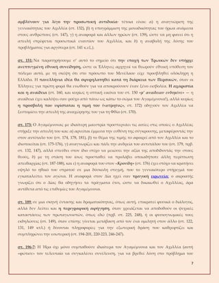 7
αμβλύνουν για λίγο την προσωπική αντιδικία· τέτοια είναι: α) η αναγνώριση της
γενναιότητας του Αχιλλέα (στ. 132), β) η υπογράμμιση της μοναδικότητας του ήρωα ανάμεσα
στους ανθρώπους (στ. 147), γ) η αναφορά και άλλων ηρώων (στ. 139), ώστε να μη φανεί ότι η
απειλή στρέφεται προσωπικά εναντίον του Αχιλλέα, και δ) η αναβολή της λύσης του
προβλήματος για αργότερα (στ. 141 κ.εξ.).
στ. 151: Να παρατηρήσουμε σ’ αυτό το σημείο ότι την εποχή των Τρωικών δεν υπήρχε
ανεπτυγμένη εθνική συνείδηση, ώστε οι Έλληνες αρχηγοί να θεωρούν εθνική υπόθεση τον
πόλεμο αυτό, με τη σκέψη ότι στο πρόσωπο του Μενέλαου είχε προσβληθεί ολόκληρη η
Ελλάδα. Η πανελλήνια ιδέα θα σφυρηλατηθεί κατά τη διάρκεια των Περσικών, όταν οι
Έλληνες για πρώτη φορά θα ενωθούν για να αποκρούσουν έναν ξένο εισβολέα. Η αχαριστία
και η αναίδεια (στ. 160, και κυρίως η οπτική εικόνα του στ. 150 «μ’ αναίδειαν ενδυμένε» — η
αναίδεια έχει καλύψει σαν ρούχο από πάνω ως κάτω το σώμα του Αγαμέμνονα!), αλλά κυρίως
η προσβολή που υφίσταται η τιμή του («ατίμητος», στ. 172) οδηγούν τον Αχιλλέα να
ξεστομίσει την απειλή της αναχώρησης του για τη Φθία (στ. 170).
στ. 173: Ο Αγαμέμνονας με ιδιαίτερη μαεστρία προσπερνάει τις αιτίες στις οποίες ο Αχιλλέας
στήριξε την απειλή του και: α) αρνείται έμμεσα την ευθύνη της σύγκρουσης, μεταφέροντάς την
στον αντίπαλο του (στ. 174, 178, 181), β) το θέμα της τιμής το αφαιρεί από τον Αχιλλέα και το
ιδιοποιείται (στ. 175-176), γ) αναγνωρίζει και πάλι την ανδρεία του αντιπάλου του (στ. 179, πρβ.
στ. 132, 147), αλλά σπεύδει στον ίδιο στίχο να μειώσει την αξία της αποδίδοντάς την στους
θεούς, δ) με τη στάση του ίσως προσπαθεί να προλάβει οποιαδήποτε άλλη περίπτωση
απειθαρχίας (στ. 187-188), και ε) η αναφορά του στον «Κρονίδη» (στ. 176) έχει στόχο να κρατήσει
υψηλό το ηθικό του στρατού σε μια δύσκολη στιγμή, που το γενναιότερο στήριγμά του
εγκαταλείπει τον αγώνα. Η αναφορά στον Δία ηχεί σαν τραγική ειρωνεία: ο ακροατής
γνωρίζει ότι ο Δίας θα οδηγήσει τα πράγματα έτσι, ώστε να δικαιωθεί ο Αχιλλέας, άρα
αντίθετα από τις επιθυμίες του Αγαμέμνονα.
στ. 189: σε μια σκηνή έντασης και δραματικότητας, όπως αυτή, επικρατεί φυσικά ο διάλογος,
αλλά δεν λείπει και η περιγραφική αφήγηση, όταν χρειάζεται να αποδοθούν οι ψυχικές
καταστάσεις των πρωταγωνιστών, όπως εδώ (πρβ. στ. 225, 248), ή οι φυσιογνωμικές τους
εκδηλώσεις (στ. 149), όταν επίσης γίνεται μετάβαση από τον ένα ομιλητή στον άλλο (στ. 122,
131, 149 κτλ.) ή δίνονται πληροφορίες για την εξωτερική δράση που καθρεφτίζει και
συμπληρώνει την εσωτερική (στ. 194-201, 220-223, 246-247).
στ. 196-7: Η Ήρα όχι μόνο συμπαθούσε ιδιαίτερα τον Αγαμέμνονα και τον Αχιλλέα (αυτή
«φώτισε» τον τελευταίο να συγκαλέσει συνέλευση, για να βρεθεί λύση στο πρόβλημα του
 