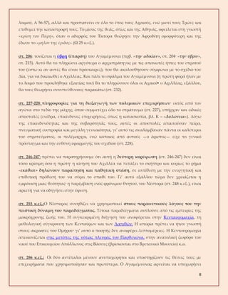 8
λοιμού, Α 56-57), αλλά και προστατεύει σε όλο το έπος τους Αχαιούς, ενώ μισεί τους Τρώες και
επιθυμεί την καταστροφή τους. Το μίσος της θεάς, όπως και της Αθηνάς, οφείλεται στη γνωστή
«κρίση του Πάρη», όταν ο αδερφός του Έκτορα θεώρησε την Αφροδίτη ομορφότερη και της
έδωσε το «μήλον της έριδος» (Ω 25 κ.εξ.).
στ. 206: τονίζεται η ύβρη (έπαρση) του Αγαμέμνονα (πρβ. «την αδικίαν», στ. 204· «την ύβριν»,
στ. 215). Αυτό θα το πληρώσει αργότερα ο αρχιστράτηγος με τις απανωτές ήττες του στρατού
του (έστω κι αν αυτές θα είναι πρόσκαιρες), που θα ακολουθήσουν σύμφωνα με το σχέδιο του
Δία, για να δικαιωθεί ο Αχιλλέας. Και πάλι το σφάλμα του Αγαμέμνονα (η πρώτη φορά ήταν με
το λοιμό που προκλήθηκε εξαιτίας του) θα το πληρώσουν όλοι οι Αχαιοί• ο Αχιλλέας, εξάλλου,
θα τους θεωρήσει συνυπεύθυνους παρακάτω (στ. 232).
στ. 227-228: πληροφορίες για τη διεξαγωγή των πολεμικών επιχειρήσεων· εκτός από τον
αγώνα στο πεδίο της μάχης, όπου συμμετέχει όλο το στράτευμα (στ. 227), υπήρχαν και ειδικές
αποστολές (ενέδρα, επικίνδυνες επιχειρήσεις, όπως η κατασκοπία, βλ. Κ – «Δολώνεια»). Λόγω
της επικινδυνότητας και της σοβαρότητάς τους, αυτές οι αποστολές απαιτούσαν πείρα,
πνευματική ευστροφία και μεγάλη γενναιότητα, γι’ αυτό τις αναλάμβαναν πάντα οι καλύτεροι
του στρατεύματος, οι πολέμαρχοι, ενώ κάποιος από αυτούς —ο άριστος— είχε το γενικό
πρόσταγμα και την ευθύνη εφαρμογής του σχεδίου (στ. 228).
στ. 246-247: πρέπει να παρατηρήσουμε ότι αυτή η δεύτερη κορύφωση (στ. 246-247) δεν είναι
τόσο κρίσιμη όσο η πρώτη· η κίνηση του Αχιλλέα να πετάξει το σκήπτρο και κυρίως το ρήμα
«εκάθισε» δηλώνουν παραίτηση και παθητική στάση, σε αντίθεση με την ενεργητική και
επιθετική πρόθεσή του να σύρει το σπαθί του. Γι’ αυτό εξάλλου τώρα δεν χρειάζεται η
εμφάνιση μιας θεότητας· η παρέμβαση ενός φρόνιμου θνητού, του Νέστορα (στ. 248 κ.εξ.), είναι
αρκετή για να οδηγήσει στην ύφεση.
στ. 255 κ.εξ.:Ο Νέστορας συνηθίζει να χρησιμοποιεί στους παραινετικούς λόγους του την
πειστική δύναμη του παραδείγματος. Τέτοια παραδείγματα αντλούσε από τις εμπειρίες της
μακρόχρονης ζωής του. Η συγκεκριμένη διήγηση του αναφέρεται στην Κενταυρομαχία, τη
μυθολογική σύγκρουση των Κενταύρων και των Λαπιθών. Η ιστορία πρέπει να ήταν γνωστή
στους ακροατές του Ομήρου· γι’ αυτό ο ποιητής δεν αναφέρει λεπτομέρειες. Η Κενταυρομαχία
απεικονίζεται στις μετόπες της νότιας πλευράς του Παρθενώνα, στην ανατολική ζωφόρο του
ναού του Επικουρείου Απόλλωνος στις Βάσσες (βρίσκονται στο Βρετανικό Μουσείο) κ.α.
στ. 286 κ.εξ.: Οι δύο αντίπαλοι μένουν ανυποχώρητοι και υποστηρίζουν τις θέσεις τους με
επιχειρήματα που χρησιμοποίησαν και πρωτύτερα. Ο Αγαμέμνονας αρνείται να υποχωρήσει
 