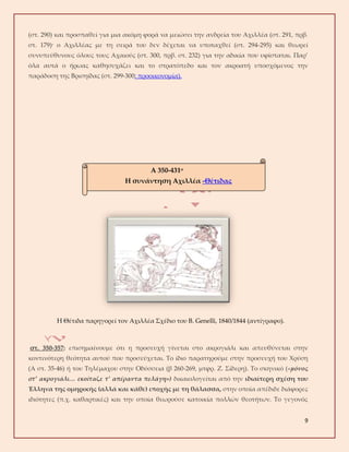 9
(στ. 290) και προσπαθεί για μια ακόμη φορά να μειώσει την ανδρεία του Αχιλλέα (στ. 291, πρβ.
στ. 179)· ο Αχιλλέας με τη σειρά του δεν δέχεται να υποταχθεί (στ. 294-295) και θεωρεί
συνυπεύθυνους όλους τους Αχαιούς (στ. 300, πρβ. στ. 232) για την αδικία που υφίσταται. Παρ’
όλα αυτά ο ήρωας καθησυχάζει και το στρατόπεδο και τον ακροατή υποσχόμενος την
παράδοση της Βρισηίδας (στ. 299-300: προοικονομία).
Η Θέτιδα παρηγορεί τον Αχιλλέα Σχέδιο του Β. Genelli, 1840/1844 (αντίγραφο).
στ. 350-357: επισημαίνουμε ότι η προσευχή γίνεται στο ακρογιάλι και απευθύνεται στην
κοντινότερη θεότητα αυτού που προσεύχεται. Το ίδιο παρατηρούμε στην προσευχή του Χρύση
(Α στ. 35-46) ή του Τηλέμαχου στην Οδύσσεια (β 260-269, μτφρ. Ζ. Σίδερη). Το σκηνικό («μόνος
στ’ ακρογιάλι… εκοίταζε τ’ απέραντα πελάγη») δικαιολογείται από την ιδιαίτερη σχέση του
Έλληνα της ομηρικής (αλλά και κάθε) εποχής με τη θάλασσα, στην οποία απέδιδε διάφορες
ιδιότητες (π.χ. καθαρτικές) και την οποία θεωρούσε κατοικία πολλών θεοτήτων. Το γεγονός
Α 350-431α
Η συνάντηση Αχιλλέα -Θέτιδας
 