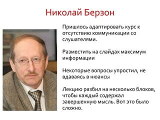 Николай Берзон
Пришлось адаптировать курс к
отсутствию коммуникации со
слушателями.
Разместить на слайдах максимум
информации
Некоторые вопросы упростил, не
вдаваясь в нюансы
Лекцию разбил на несколько блоков,
чтобы каждый содержал
завершенную мысль. Вот это было
сложно.
 
