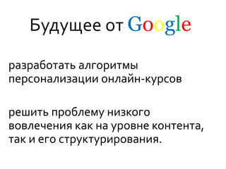 Будущее от Google
разработать алгоритмы
персонализации онлайн-курсов
решить проблему низкого
вовлечения как на уровне контента,
так и его структурирования.
 