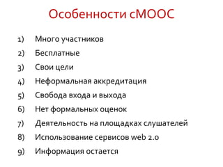 Особенности cMOOC
1) Много участников
2) Бесплатные
3) Свои цели
4) Неформальная аккредитация
5) Свобода входа и выхода
6) Нет формальных оценок
7) Деятельность на площадках слушателей
8) Использование сервисов web 2.0
9) Информация остается
 