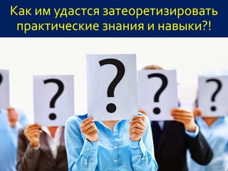 Как им удастся затеоретизировать
практические знания и навыки?!
 