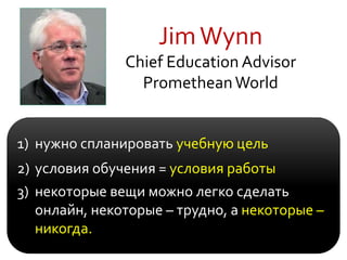 JimWynn
Chief Education Advisor
PrometheanWorld
1) нужно cпланировать учебную цель
2) условия обучения = условия работы
3) некоторые вещи можно легко сделать
онлайн, некоторые – трудно, а некоторые –
никогда.
 
