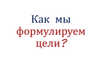 Как мы
формулируем
цели?
 