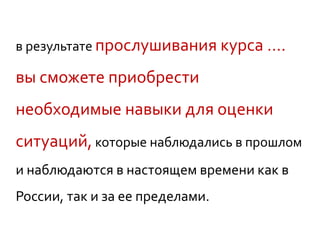 в результате прослушивания курса ….
вы сможете приобрести
необходимые навыки для оценки
ситуаций, которые наблюдались в прошлом
и наблюдаются в настоящем времени как в
России, так и за ее пределами.
 