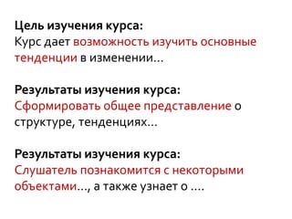 Цель изучения курса:
Курс дает возможность изучить основные
тенденции в изменении…
Результаты изучения курса:
Сформировать общее представление о
структуре, тенденциях…
Результаты изучения курса:
Слушатель познакомится с некоторыми
объектами…, а также узнает о ….
 