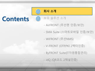 Ⅰ
Ⅱ
회사 소개
보유 솔루션 소개
- AirFRONT (무선랜 인증/보안)
- SMA Suite (스마트모바일 인증/보안)
- WiFRONT (무선NMS)
- V-FRONT (OTP,PKI 2팩터인증)
- ByFRONT Suite(IT자원통합관리)
- idQ (QR코드 2채널인증)
Contents
 