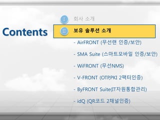 Ⅰ
Ⅱ
회사 소개
보유 솔루션 소개
- AirFRONT (무선랜 인증/보안)
- SMA Suite (스마트모바일 인증/보안)
- WiFRONT (무선NMS)
- V-FRONT (OTP,PKI 2팩터인증)
- ByFRONT Suite(IT자원통합관리)
- idQ (QR코드 2채널인증)
Contents
 