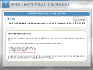 6.1
금융위원회 전자감독규정 변경 사항 (인증 강화)
[제32조(내부사용자 비밀번호 관리)]
금융기관 또는 전자금융업자는 내부사용자의 비밀번호 유출을 방지하지 위하여 다음 각 호의 사항을 정보처리시스템에 반영하여야
한다.
1. 담당업무 외에는 열람 및 출력을 제한할 수 있는 접근자의 비밀번호를 설정하여 운영할 것
2. 비밀번호는 다음 각 목의 사항을 준수할 것
가. 제12조제3호에 따라 비밀번호 부여 및 변경
나. 비밀번호 보관 시 암호화
다. 시스템마다 관리자 비밀번호를 다르게 부여
3. 비밀번호 입력 시 5회 이내의 범위에서 미리 정한 횟수 이상의 입력오류가 연속하여 발생한 경우 즉시 해당 비밀번호를 이용하는
접속을 차단하고 본인 확인절차를 거쳐 비밀번호를 재부여하거나 초기화 할 것
금감원 / 금융위 인증보안 강화 가이드라인
 