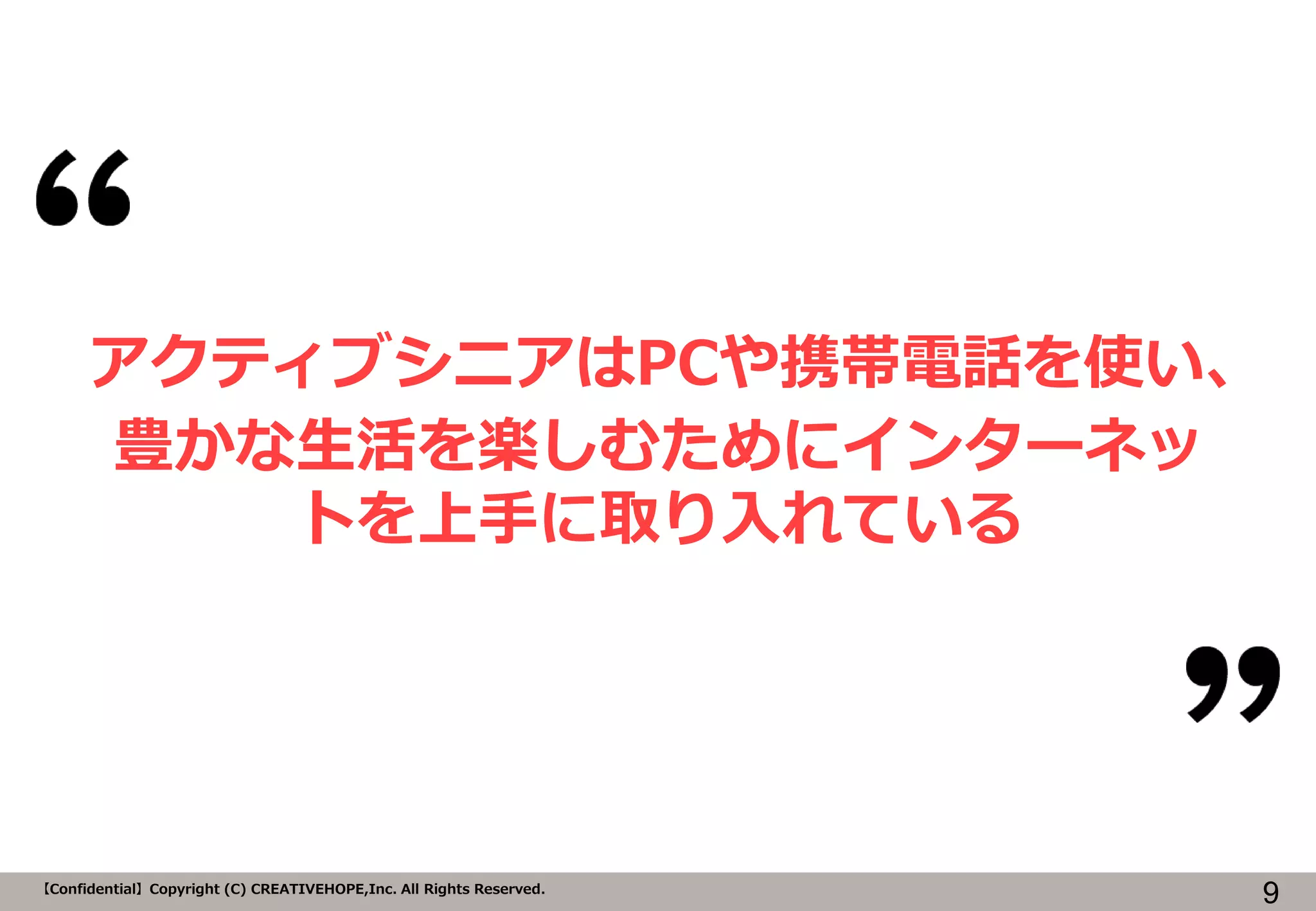 マスタ タイトルの書式設定
9【Confidential】Copyright (C) CREATIVEHOPE,Inc. All Rights Reserved.
アクティブシニアはPCや携帯電話を使い、
豊かな生活を楽しむためにインターネッ
トを上手に取り入れている
 