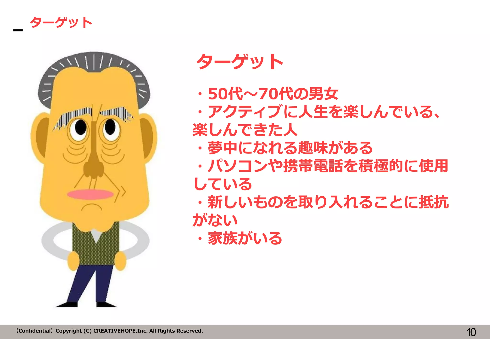 10【Confidential】Copyright (C) CREATIVEHOPE,Inc. All Rights Reserved.
ターゲット
ターゲット
・50代～70代の男女
・アクティブに人生を楽しんでいる、
楽しんできた人
・夢中になれる趣味がある
・パソコンや携帯電話を積極的に使用
している
・新しいものを取り入れることに抵抗
がない
・家族がいる
 