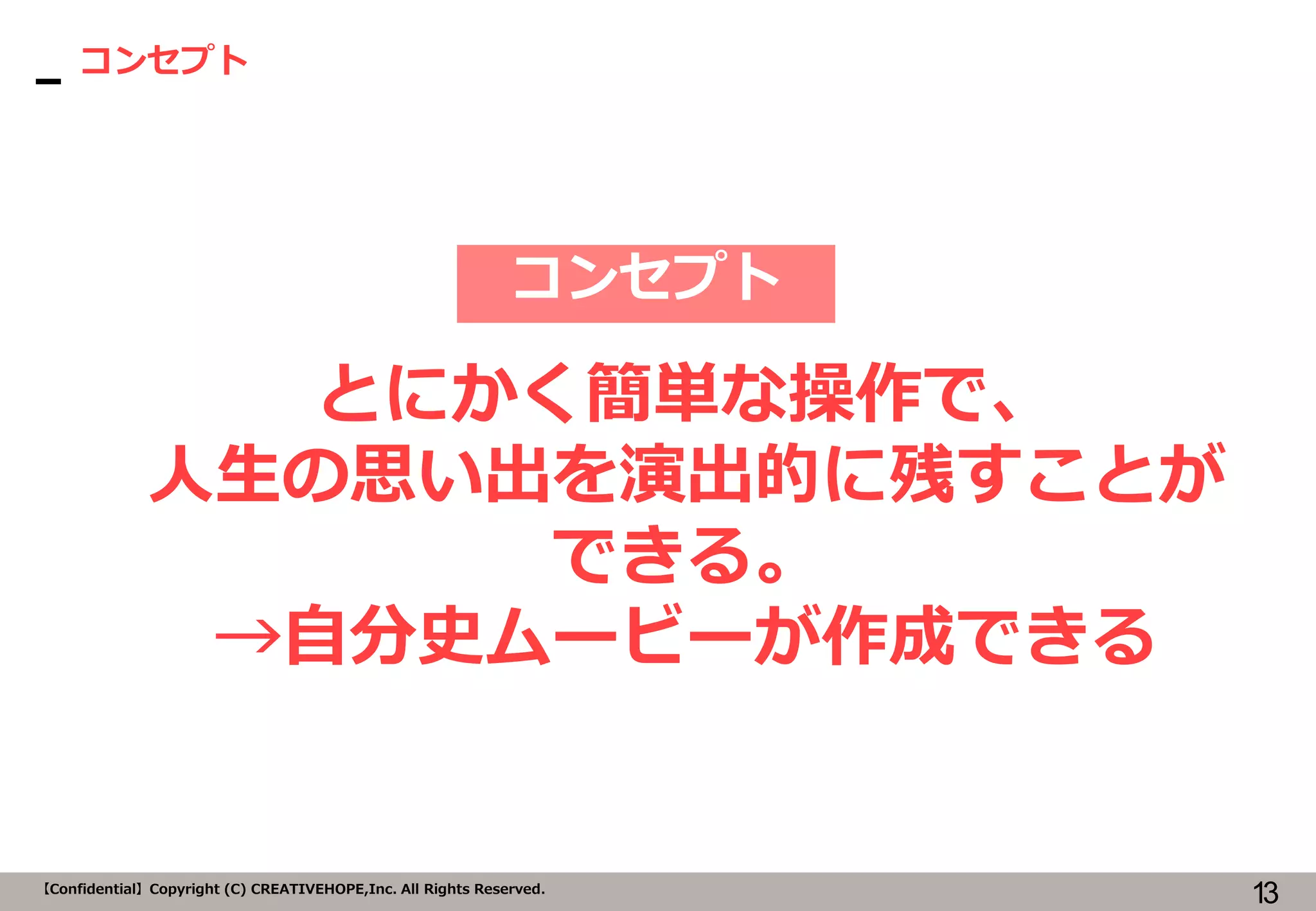 13【Confidential】Copyright (C) CREATIVEHOPE,Inc. All Rights Reserved.
コンセプト
コンセプト
とにかく簡単な操作で、
人生の思い出を演出的に残すことが
できる。
→自分史ムービーが作成できる
 