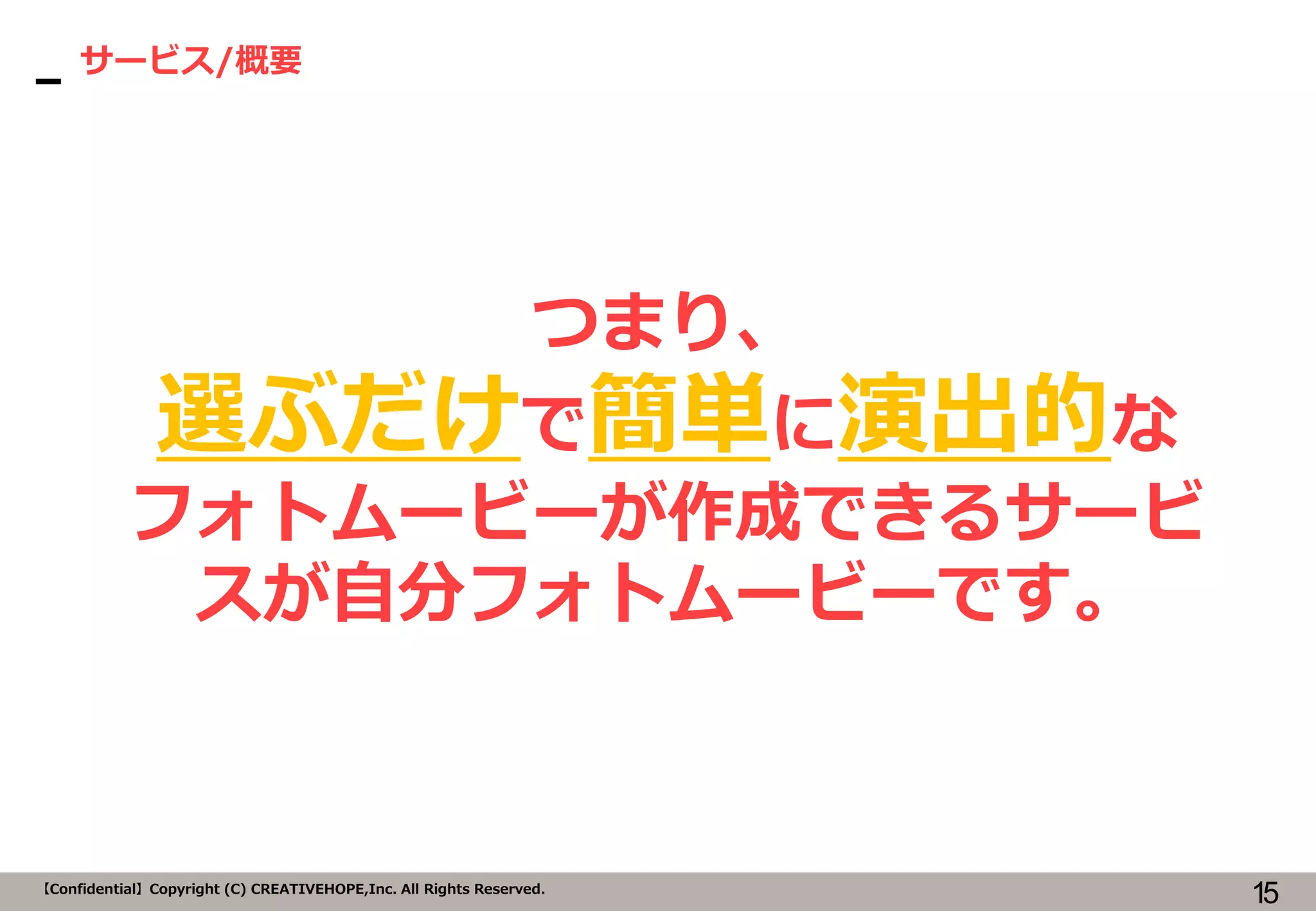 15【Confidential】Copyright (C) CREATIVEHOPE,Inc. All Rights Reserved.
サービス/概要
つまり、
選ぶだけで簡単に演出的な
フォトムービーが作成できるサービ
スが自分フォトムービーです。
 