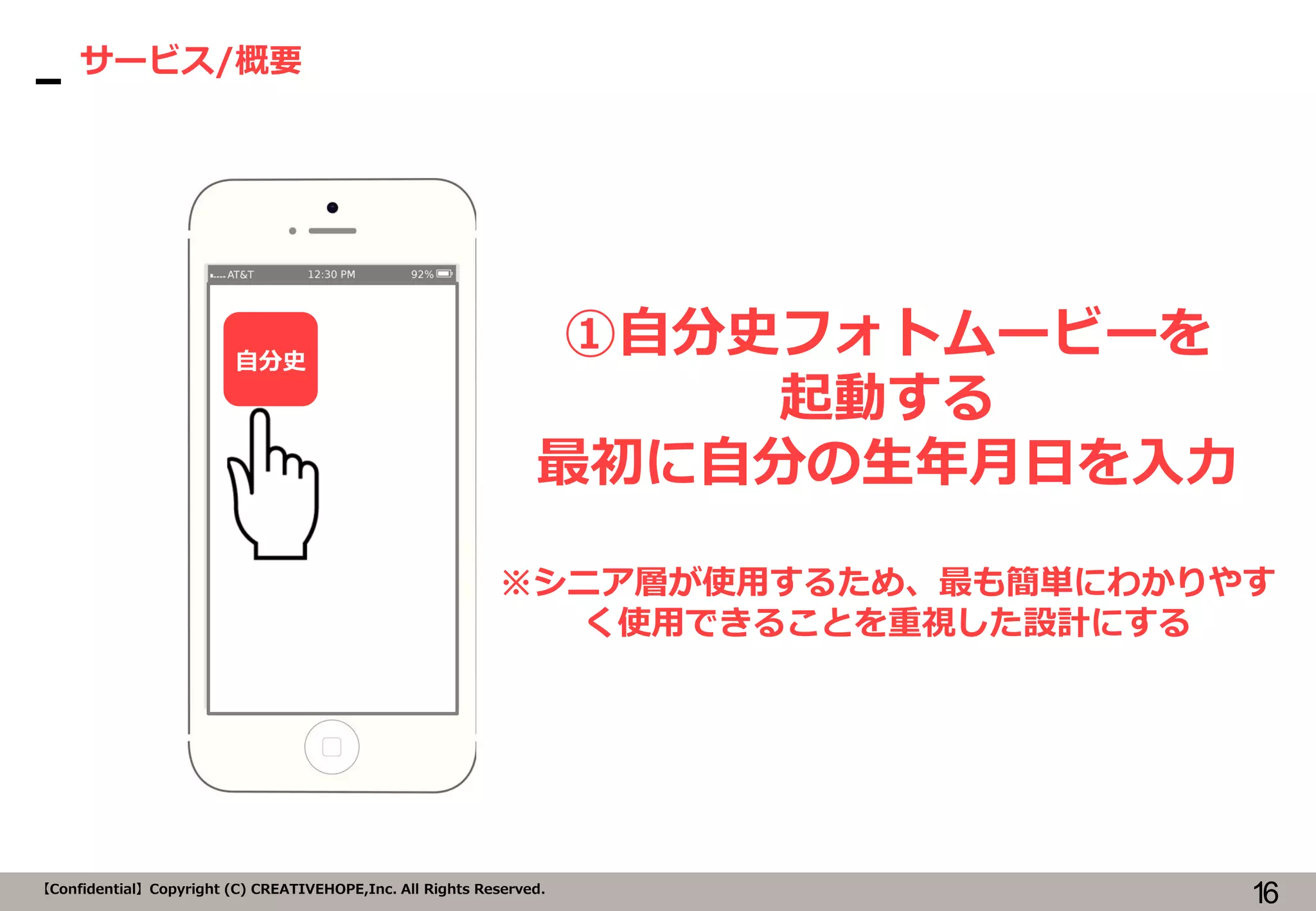 16【Confidential】Copyright (C) CREATIVEHOPE,Inc. All Rights Reserved.
サービス/概要
①自分史フォトムービーを
起動する
最初に自分の生年月日を入力
※シニア層が使用するため、最も簡単にわかりやす
く使用できることを重視した設計にする
自分史
 