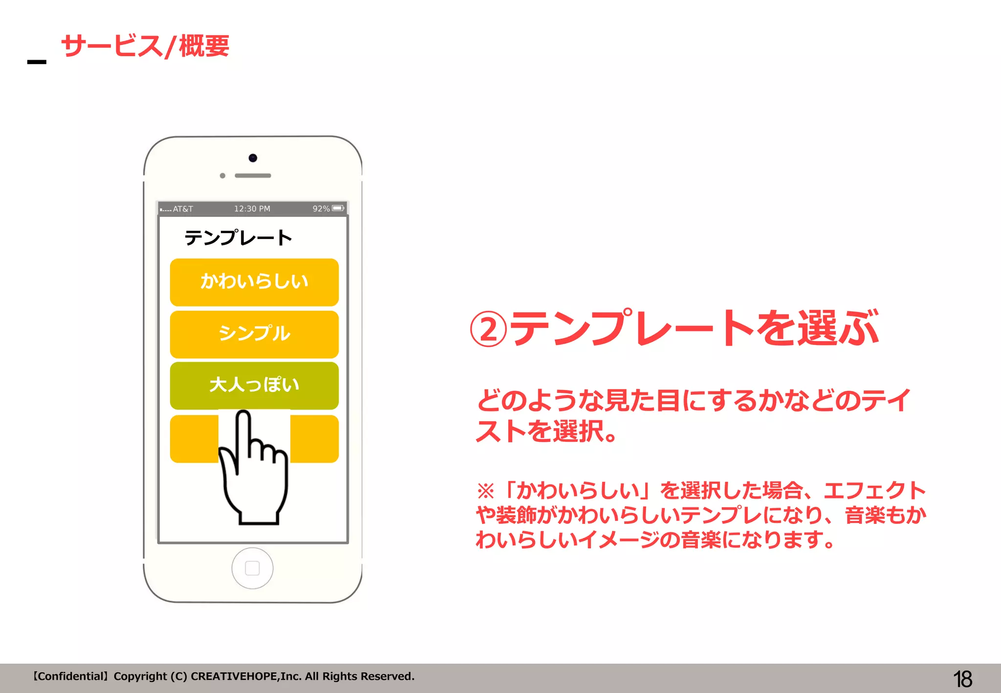 18【Confidential】Copyright (C) CREATIVEHOPE,Inc. All Rights Reserved.
サービス/概要
②テンプレートを選ぶ
テンプレート
かわいらしい
シンプル
大人っぽい
どのような見た目にするかなどのテイ
ストを選択。
※「かわいらしい」を選択した場合、エフェクト
や装飾がかわいらしいテンプレになり、音楽もか
わいらしいイメージの音楽になります。
クール
 
