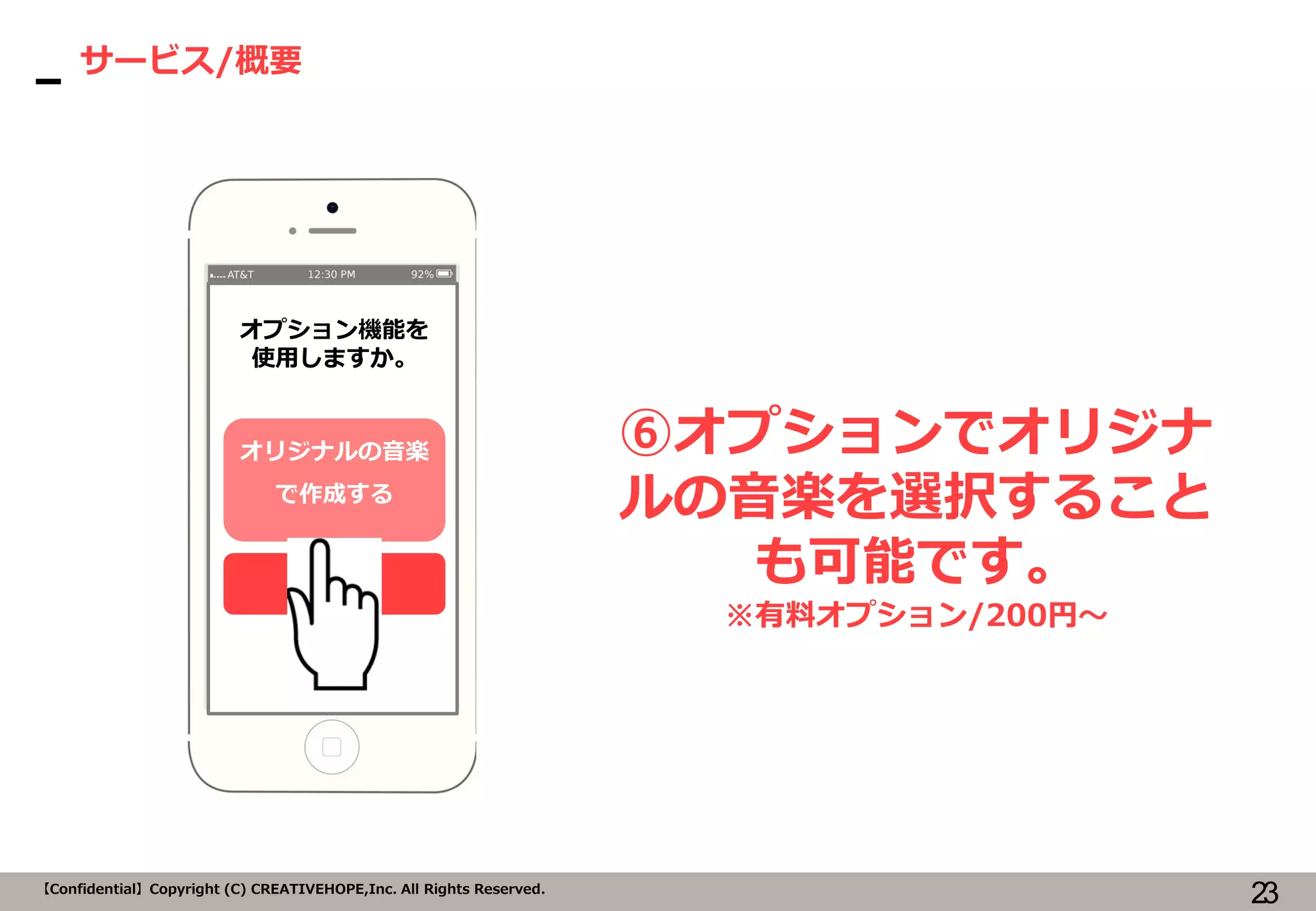 23【Confidential】Copyright (C) CREATIVEHOPE,Inc. All Rights Reserved.
サービス/概要
⑥オプションでオリジナ
ルの音楽を選択すること
も可能です。
※有料オプション/200円～
オプション機能を
使用しますか。
オリジナルの音楽
で作成する
しない
 