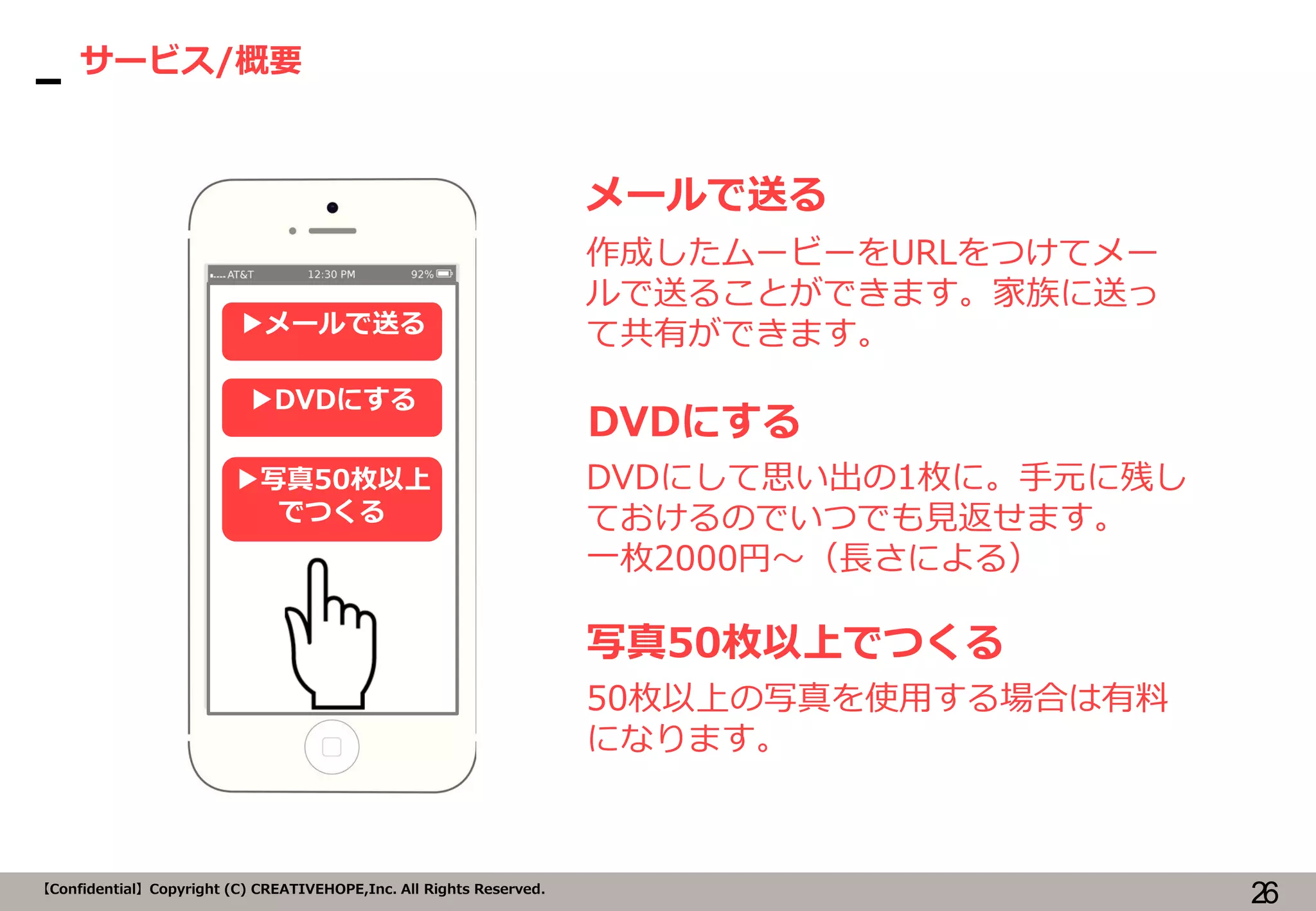 26【Confidential】Copyright (C) CREATIVEHOPE,Inc. All Rights Reserved.
サービス/概要
メールで送る
作成したムービーをURLをつけてメー
ルで送ることができます。家族に送っ
て共有ができます。▶メールで送る
▶DVDにする
▶写真50枚以上
でつくる
DVDにする
DVDにして思い出の1枚に。手元に残し
ておけるのでいつでも見返せます。
一枚2000円～（長さによる）
写真50枚以上でつくる
50枚以上の写真を使用する場合は有料
になります。
 