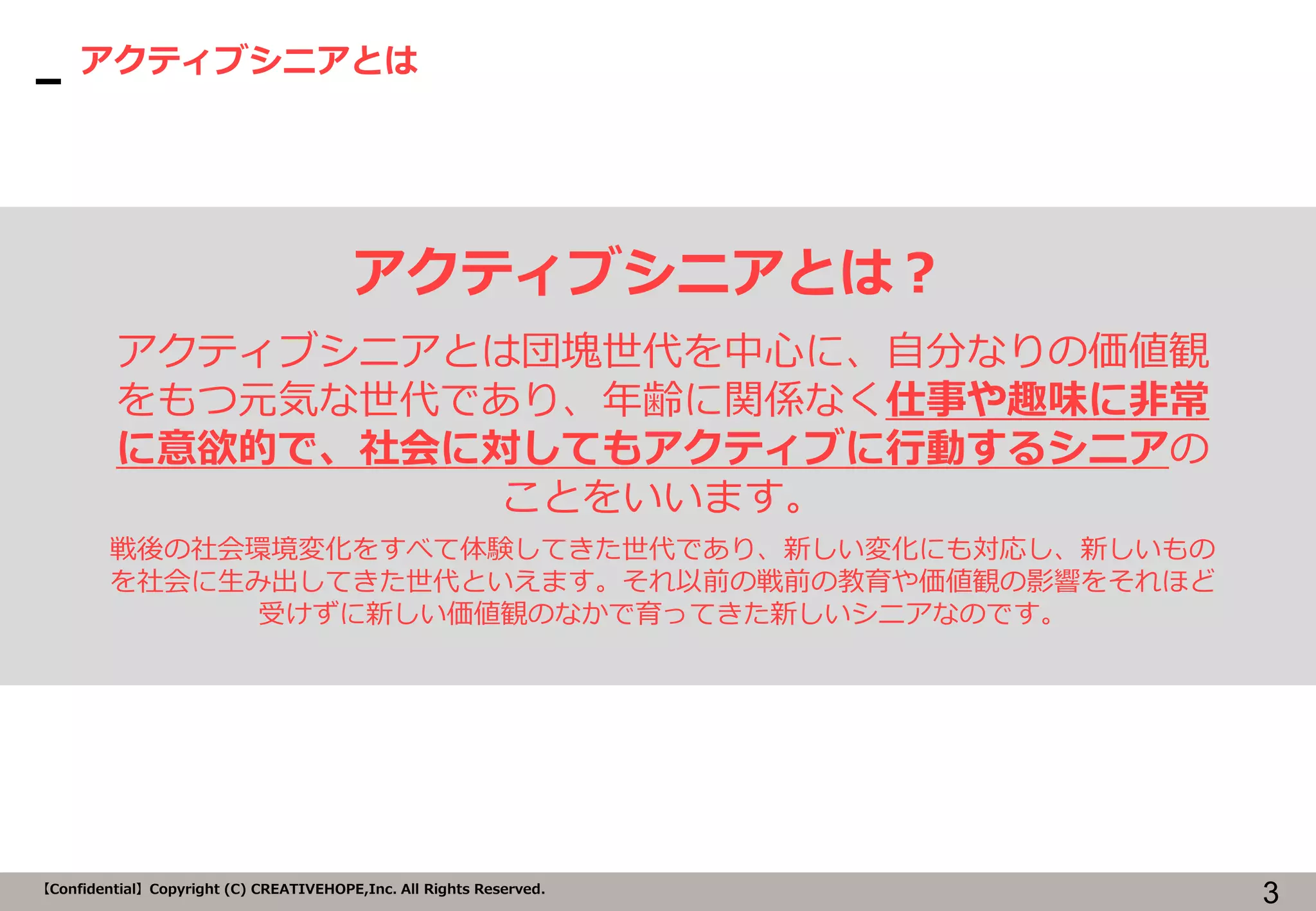 3【Confidential】Copyright (C) CREATIVEHOPE,Inc. All Rights Reserved.
アクティブシニアとは
アクティブシニアとは？
アクティブシニアとは団塊世代を中心に、自分なりの価値観
をもつ元気な世代であり、年齢に関係なく仕事や趣味に非常
に意欲的で、社会に対してもアクティブに行動するシニアの
ことをいいます。
戦後の社会環境変化をすべて体験してきた世代であり、新しい変化にも対応し、新しいもの
を社会に生み出してきた世代といえます。それ以前の戦前の教育や価値観の影響をそれほど
受けずに新しい価値観のなかで育ってきた新しいシニアなのです。
 