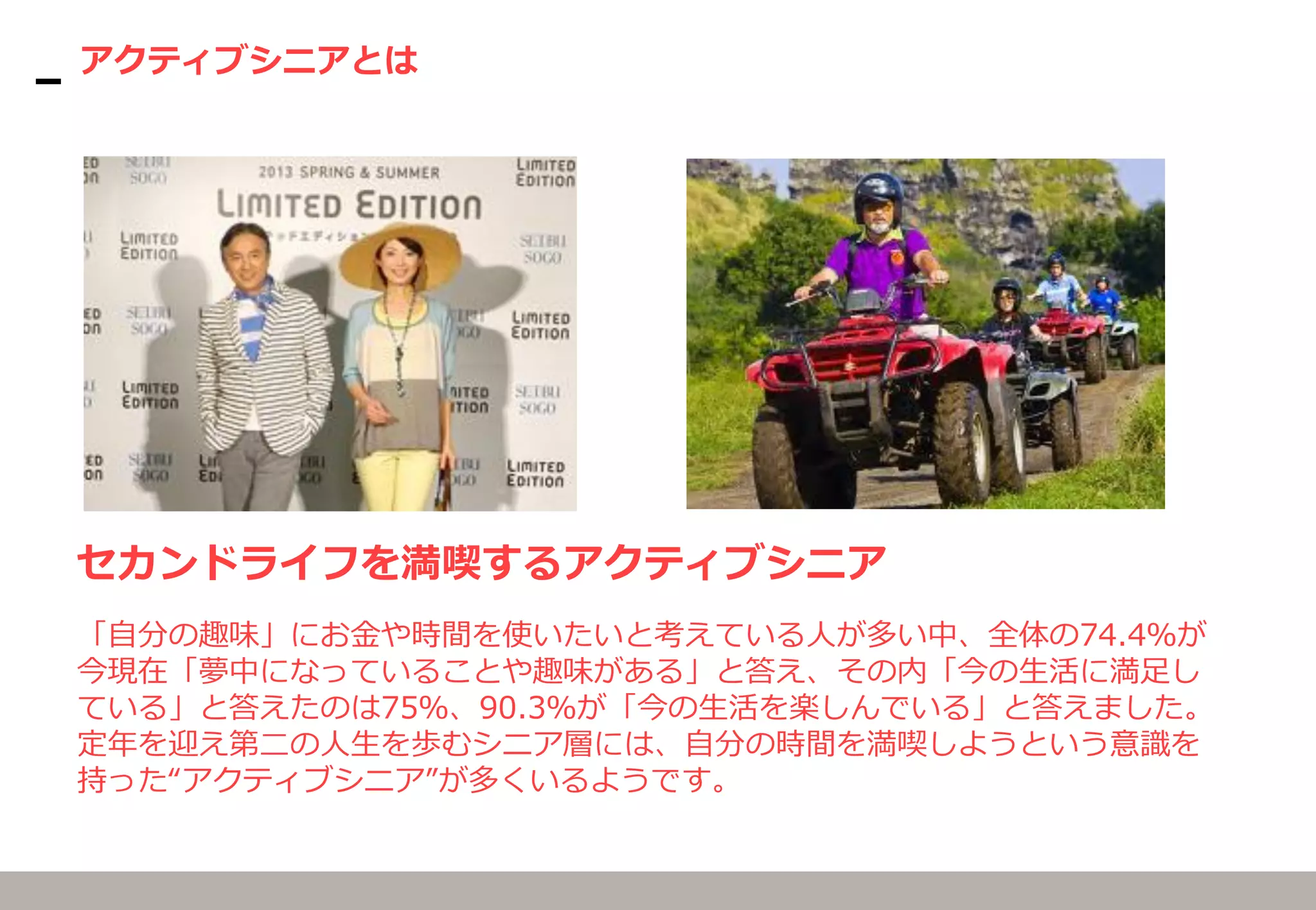 アクティブシニアとは
セカンドライフを満喫するアクティブシニア
「自分の趣味」にお金や時間を使いたいと考えている人が多い中、全体の74.4％が
今現在「夢中になっていることや趣味がある」と答え、その内「今の生活に満足し
ている」と答えたのは75％、90.3％が「今の生活を楽しんでいる」と答えました。
定年を迎え第二の人生を歩むシニア層には、自分の時間を満喫しようという意識を
持った“アクティブシニア”が多くいるようです。
 