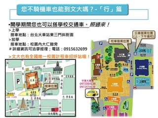 您不騎機車也能到文大嗎？-「行」篇
•開學期間您也可以搭學校交通車。照過來！
>上學
搭車地點：台北火車站東三門斜對面
>放學
搭車地點：校園內大仁館旁
＃詳細資訊可洽廖經理；電話：0915632699
>文大也有全國唯一校園計程車招呼站喔！
東
三
門
搭車位置
校車搭乘位置
公車搭乘位置
(上、下午進校)
中華大車隊
0972064138
0972074138
天成飯店
 
