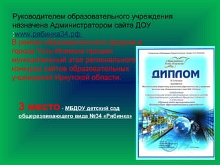 Руководителем образовательного учреждения
назначена Администратором сайта ДОУ
:www.рябинка34.рф
В рамках образовательного форума в
городе Усть-Илимске прошел
муниципальный этап регионального
конкурса сайтов образовательных
учреждений Иркутской области.
3 место- МБДОУ детский сад
общеразвивающего вида №34 «Рябинка»
 