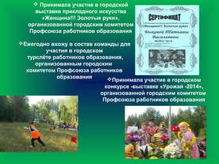  Принимала участие в городской
выставке прикладного искусства
«Женщина!!! Золотые руки»,
организованной городским комитетом
Профсоюза работников образования
Ежегодно вхожу в состав команды для
участия в городском
турслёте работников образования,
организованным городским
комитетом Профсоюза работников
образования Принимала участие в городском
конкурсе -выставке «Урожай -2014»,
организованной городским комитетом
Профсоюза работников образования
 