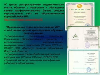 С целью распространения педагогического
опыта, общения с педагогами и обогащения
своего профессионального багажа создала
персональный сайт на образовательном
порталеМАААМ.RU:
http://www.maaam.ru/users/tany72
Предпочтение отдаю использованию ИКТ ,
с этой целью прошла краткосрочное обучение
по программам:
«Современные специальные технологии.
Организация образовательного процесса с
использованием информационно-
коммуникативных технологий» (72 часа, 2013 год,
ОГАОУ ДПО «Институт развития образования
Иркутской области»)
«Современные среды обработки графической
информации» (72 часа, 2014 год, ОГАОУ ДПО
«Иркутский институт повышения квалификации
работников образования»)
 