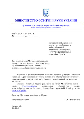 МІНІСТЕРСТВО ОСВІТИ І НАУКИ УКРАЇНИ
пр. Перемоги, 10, м. Київ, 01135, тел. (044) 481-32-21, факс (044) 236-10-49,
E-mail: ministry@mon.gov.ua, ЄДРПОУ 38621185
Від 16.06.2014 № 1/9-319
№___________від ______
Департаменти (управління)
освіти і науки обласних та
Київської міської
державних адміністрацій,
Інститути післядипломної
педагогічної освіти
Про використання Методичних матеріалів
щодо організації навчання і перевірки знань,
проведення інструктажів з питань
охорони праці, безпеки життєдіяльності
Надсилаємо для використання в навчально-виховному процесі Методичні
матеріали «Організація навчання і перевірки знань, проведення інструктажів з
питань охорони праці, безпеки життєдіяльності в загальноосвітніх навчальних
закладах».
Зазначені матеріали будуть розміщені на сайтах Міністерства освіти і
науки www.mon.gov.ua, видавництва «Педагогічна преса»
www.ped-pressa.kiev.ua, Інституту інноваційних технологій і змісту освіти
www.iitzo.gov.ua.
Додаток: Методичні матеріали на 10 арк.
Заступник Міністра П. Б. Полянський
Дуброва Н.Й.
248-21-61
 