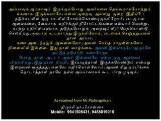 அபபாவம் அமமாவம் இரககமோபாத அவரகைள ெதயவமாகோபாறறம்
மகனாக இரககலாோம. எனன கைறவ அலலத கைற இதில்? .
நடககடலல் ஒர படகில் ோபாயகெகாணடரககிோறாம். படக பல
அைலகைள, ோவகமாக எதிரககம் நீோராடடஙகைள எலலாம் ெவனற,
காறற எதிாில் பலமாக தடததோபாதம் அைதயம் மீறி ோமறெகாணட
ெசலகிறத. சகமாக உடகாரநத இரககிோறாம். படைகச் ெசலததபவன்
தான் அபபா.
கைர அைடநததம் அவைனோயா, அவன் ெசயத சாதைனகோளா
நிைனவில் இலைல. இத தான் வாழகைக. அவன் இலலாதோபாத நாோம
தடடத் தடமாறி கைரோசரம்
ோபாத தான் அடடா அவர் இலைலோய எனற ஒர ஆதஙகம்
பிறககிறத. இத தான் நியதி. இபபடததான் இரககோவணடம் எனபத
இைறவன் வகததத. எனோவ எதிரெகாளோவாம். அவன் மீத நமபிகைக
ெதாடரநதால் நாோம நலல அபபாவாகக் கட மாற மடயம்.
As received from Mr.Padmagirisan
 திரசசி நா.பிரசனனா
Mobile: 9941505431, 9488019015
 