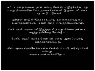 அபபா        தனத மகைன தான் எபபடொயலலாம் இரககககடாத
     எனற நிைனககிறாேனா அவவாொறலலாம்    இரககாமல் வளர
     படாத பாட படவான்.
 தனைன மாதிாி  இரககக்க  டாத தனைனககாடடலம்
     உயரநதவனாகேவ அவன் வளர  பிரயததனபபடவான்.
     சிலர் தான் படககாமல் இரநததால் தனத பிளைள நனறாகப்
 படதத மனேனற ேவணடம்.
     ொபாிய பதவி வகிகக ேவணடம் எனற  ஆைசபபடவத
 வழககமாகிவிடடத.
 சிலர் அைத நிைறேவறற  எனனொவலலாம் பாட  படகிறாரகள்
   எனபத
கணகடாகப் பாரககிேறாம்.
 