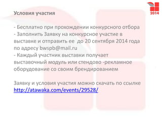 Условия участия
- Бесплатно при прохождении конкурсного отбора
- Заполнить Заявку на конкурсное участие в
выставке и отправить ее до 20 сентября 2014 года
по адресу bwspb@mail.ru
- Каждый участник выставки получает
выставочный модуль или стендово -рекламное
оборудование со своим брендированием
Заявку и условия участия можно скачать по ссылке
http://atawaka.com/events/29528/
 