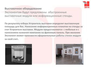 Выставочное оборудование
Экспонентам будут предложены обустроенные
выставочные модули или информационные стенды.
По результату отбора Устроитель выставки определит выставочную
площадь для Вас. Нанесение информационных плакатов на стенды за
счет Устроителя выставки. Модули предоставляются с мебелью и с
нанесением названия компании на фризовую панель. При желании
Экспонент может произвести оформительные работы стенок модуля
за свой счет.
 