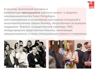 В качестве посетителей выставки и
конференции приглашаются субъекты малого и среднего
предпринимательства Санкт-Петербурга,
заинтересованные в налаживании партнерских отношений в
вышеперечисленных сферах бизнеса, общественные ассоциации
поддержки бизнеса, государственные структуры, НКО,
международные представители бизнеса, начинающие
предприниматели, а также потенциальные клиенты и покупатели.
 