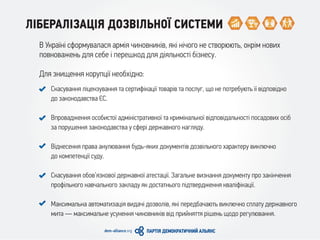 ЛІБЕРАЛІЗАЦІЯ ДОЗВІЛЬНОЇ СИСТЕМИ
В Україні сформувалася армія чиновників, які нічого не створюють, окрім нових
повноважень для себе і перешкод для діяльності бізнесу.
Для знищення корупції необхідно:
Скасування ліцензування та сертифікації товарів та послуг, що не потребують її відповідно
до законодавства ЄС.
Впровадження особистої адміністративної та кримінальної відповідальності посадових осіб
за порушення законодавства у сфері державного нагляду.
Віднесення права анулювання будь-яких документів дозвільного характеру виключно
до компетенції суду.
Скасування обов’язкової державної атестації. Загальне визнання документу про закінчення
профільного навчального закладу як достатнього підтвердження кваліфікації.
Максимальна автоматизація видачі дозволів, які передбачають виключно сплату державного
мита — максимальне усунення чиновників від прийняття рішень щодо регулювання.
 