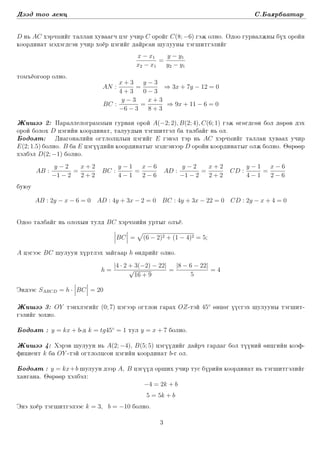 Dääd too lekc S.Ba¶rbaatar
D n´ AC xärqmiïg tallan xuwaagq cäg uqir C oroïg C(8; −6) gäj olno. Odoo gurwaljny büx oroïn
koordinat mädägdsän uqir xoër cägiïg daïrsan ²uluuny täg²itgäliïg
x − x1
x2 − x1
=
y − y1
y2 − y1
tom³ëogoor olno.
AN :
x + 3
4 + 3
=
y − 3
0 − 3
⇒ 3x + 7y − 12 = 0
BC :
y − 3
−6 − 3
=
x + 3
8 + 3
⇒ 9x + 11 − 6 = 0
Ji²ää 2: Parallelogrammyn gurwan oroï A(−2; 2), B(2; 4), C(6; 1) gäj ögögdsön bol döröw däx
oroï bolox D cägiïn koordinat, taluudyn täg²itgäl ba talbaïg n´ ol.
Bodolt: Diagonaliïn ogtlolclyn cägiïg E gäwäl tär n´ AC xärqmiïg tallan xuwaax uqir
E(2; 1.5) bolno. B ba E cägüüdiïn koordinatyg mädsänäär D oroïn koordinatyg olj bolno. Ööröör
xälbäl D(2; −1) bolno.
AB :
y − 2
−1 − 2
=
x + 2
2 + 2
BC :
y − 1
4 − 1
=
x − 6
2 − 6
AD :
y − 2
−1 − 2
=
x + 2
2 + 2
CD :
y − 1
4 − 1
=
x − 6
2 − 6
buµu
AB : 2y − x − 6 = 0 AD : 4y + 3x − 2 = 0 BC : 4y + 3x − 22 = 0 CD : 2y − x + 4 = 0
Odoo talbaïg n´ oloxyn tuld BC xärqmiïn urtyg ol³ë.
BC = (6 − 2)2 + (1 − 4)2 = 5;
A cägääs BC ²uluun xürtläx zaïgaar h öndriïg olno.
h =
|4 · 2 + 3(−2) − 22|
√
16 + 9
=
|8 − 6 − 22|
5
= 4
Ändääs SABCD = h · BC = 20
Ji²ää 3: OY tänxlägiïg (0; 7) cägäär ogtlon garax OZ-täï 45◦
öncög üüsgäx ²uluuny täg²it-
gäliïg zoxio.
Bodolt : y = kx + b-d k = tg45◦
= 1 tul y = x + 7 bolno.
Ji²ää 4: Xäräw ²uluun n´ A(2; −4), B(5; 5) cägüüdiïg daïrq gardag bol tüüniï öncgiïn koäf-
ficient k ba OY -täï ogtlolcson cägiïn koordinat b-g ol.
Bodolt : y = kx+b ²uluun däär A, B cägüüd or²ix uqir tus büriïn koordinat n´ täg²itgäliïg
xangana. Ööröör xälbäl:
−4 = 2k + b
5 = 5k + b
Änä xoër täg²itgälääs k = 3, b = −10 bolno.
3
 
